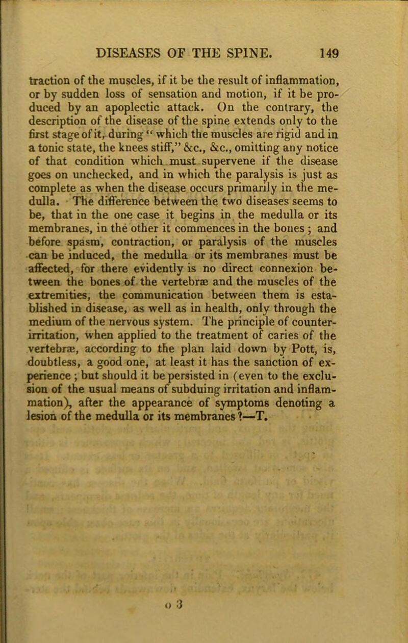 traction of the muscles, if it be the result of inflammation, or by sudden loss of sensation and motion, if it be pro- duced by an apoplectic attack. On the contrary, the description of the disease of the spine extends only to the first stage of it, during “ which the muscles are rigid and in a tonic state, the knees stiff,” &c., &c., omitting any notice of that condition which .must supervene if the disease goes on unchecked, and in which the paralysis is just as complete as when the disease occurs primarily in the me- dulla. The difference between the two diseases seems to be, that in the one case it begins in the medulla or its membranes, in the other it commences in the bones ; and before spasm, contraction, or paralysis of the muscles can be induced, the medulla or its membranes must be affected, for there evidently is no direct connexion be- tween the bones of the vertebrae and the muscles of the extremities, the communication between them is esta- blished in disease, as well as in health, only through the medium of the nervous system. The principle of counter- irritation, when applied to the treatment of caries of the vertebrae, according to the plan laid down by Pott, is, doubtless, a good one, at least it has the sanction of ex- perience ; but should it be persisted in (even to the exclu- sion of the usual means of subduing irritation and inflam- mation), after the appearance of symptoms denoting a lesion of the medulla or its membranes ?—T.