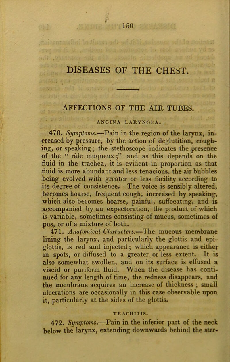 [>■ DISEASES OF THE CHEST. AFFECTIONS OF THE AIR TUBES. ANGINA LAHYNGEA. 470. Symptoms.—Pain in the region of the larynx, in- creased by pressure, by the action of deglutition, cough- ing, or speaking; the stethoscope indicates the presence of the “ rifle muqueuxand as this depends on the fluid in the trachea, it is evident in proportion as that fluid is more abundant and less tenacious, the air bubbles being evolved with greater or less facility according to its degree of consistence. The voice is sensibly altered, becomes hoarse, frequent cough, increased by speaking, which also becomes hoarse, painful, suffocating, and is accompanied by an expectoration, the pioduct of which is variable, sometimes consisting of mucus, sometimes of pus, or of a mixture of both. 471. Anutomical Characters.—The mucous membrane lining the larynx, and particularly the glottis and epi- glottis, is red and injected; which appearance is either in spots, or diffused to a greater or less extent. It is also somewhat swollen, and on its surface is effused a viscid or puriform fluid. When the disease has conti- nued for any length of time, the redness disappears, and the membrane acquires an increase of thickness ; small ulcerations are occasionally in this case observable upon it, particularly at the sides of the glottis. trachitis. 472. Symptoms.—Pain in the inferior part of the neck below the larynx, extending downwards behind the ster-