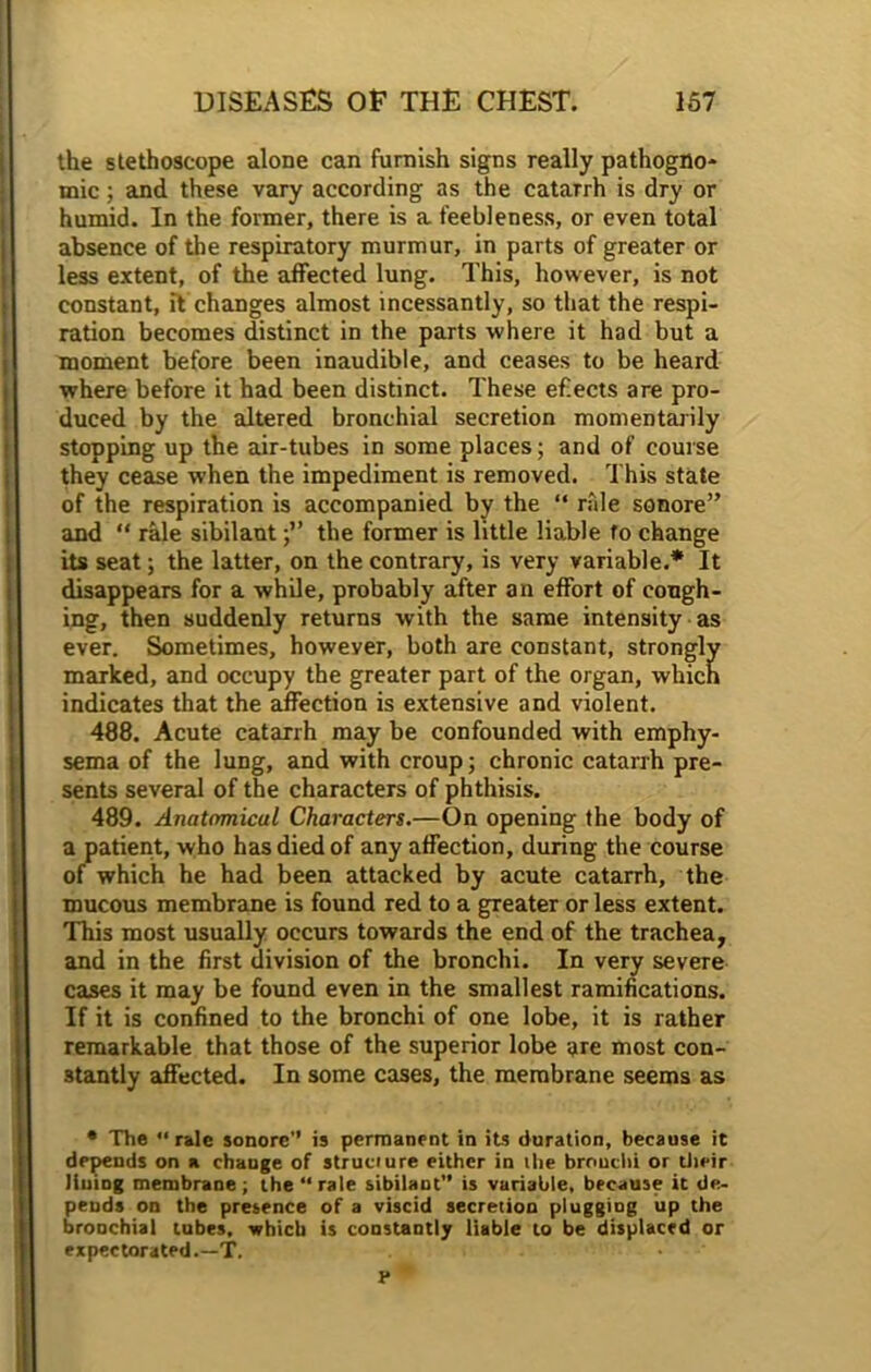 the stethoscope alone can furnish signs really pathogno- mic ; and these vary according as the catarrh is dry or humid. In the former, there is a feebleness, or even total absence of the respiratory murmur, in parts of greater or less extent, of the affected lung. This, however, is not constant, it changes almost incessantly, so that the respi- ration becomes distinct in the parts where it had but a moment before been inaudible, and ceases to be heard where before it had been distinct. These ef.ects are pro- duced by the altered bronchial secretion momentarily stopping up the air-tubes in some places; and of course they cease when the impediment is removed. This state of the respiration is accompanied by the “ rale sonore” and “ rale sibilant j” the former is little liable to change its seat; the latter, on the contrary, is very variable.* It disappears for a while, probably after an effort of cough- ing, then suddenly returns with the same intensity as ever. Sometimes, howeyer, both are constant, strongly marked, and occupy the greater part of the organ, which indicates that the affection is extensive and violent. 488. Acute catarrh may be confounded with emphy- sema of the lung, and with croup; chronic catarrh pre- sents several of the characters of phthisis. 489. Anatomical Characters.—On opening the body of a patient, who has died of any affection, during the course of which he had been attacked by acute catarrh, the mucous membrane is found red to a greater or less extent. This most usually occurs towards the end of the trachea, and in the first division of the bronchi. In very severe cases it may be found even in the smallest ramifications. If it is confined to the bronchi of one lobe, it is rather remarkable that those of the superior lobe are most con- stantly affected. In some cases, the membrane seems as • The “rale sonore’’ is permanent in its duration, because it depends on a change of structure either in the bronchi or their lining membrane; the “ rale sibilant is variable, because it de- pends on the presence of a viscid secretion plugging up the bronchial tubes, which is constantly liable to be displaced or expectorated.—T. •' F