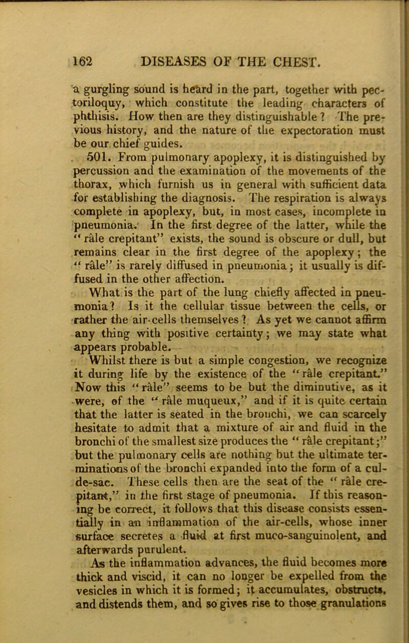 a gurgling sound is heard in the part, together with pec- toriloquy, which constitute the leading characters of phthisis. How then are they distinguishable ? The pre- vious history, and the nature of the expectoration must be our chief guides. 501. From pulmonary apoplexy, it is distinguished by percussion and the examination of the movements of the thorax, which furnish us in general with sufficient data for establishing the diagnosis. The respiration is always complete in apoplexy, but, in most cases, incomplete in pneumonia. In the first degree of the latter, while the “ rifle crepitant” exists, the sound is obscure or dull, but remains clear in the first degree of the apoplexy; the “ rale” is rarely diffused in pneumonia; it usually is dif- fused in the other affection. What is the part of the lung chiefly affected in pneu- monia? Is it the cellular tissue between the cells, or rather the air-cells themselves ? As yet we cannot affirm any thing with positive certainty; we may state what appears probable. Whilst there is but a simple congestion, we recognize it during life by the existence of the “ rale crepitant.” Now this “ rale” seems to be but the diminutive, as it were, of the “ rale muqueux,” and if it is quite certain that the latter is seated in the bronchi, we can scarcely hesitate to admit that a mixture of air and fluid in the bronchi of the smallest size produces the “ rifle crepitant but the pulmonary cells are nothing but the ultimate ter- minations of the bronchi expanded into the form of a cul- de-sac. These cells then are the seat of the “ rale cre- pitant,” in the first stage of pneumonia. If this reason- ing be correct, it follows that this disease consists essen- tially in an inflammation of the air-cells, whose inner surface secretes a fluid at first muco-sanguinolent, and afterwards purulent. As the inflammation advances, the fluid becomes more thick and viscid, it can no longer be expelled from the vesicles in which it is formed; it accumulates, obstructs, and distends them, and so gives rise to those granulations