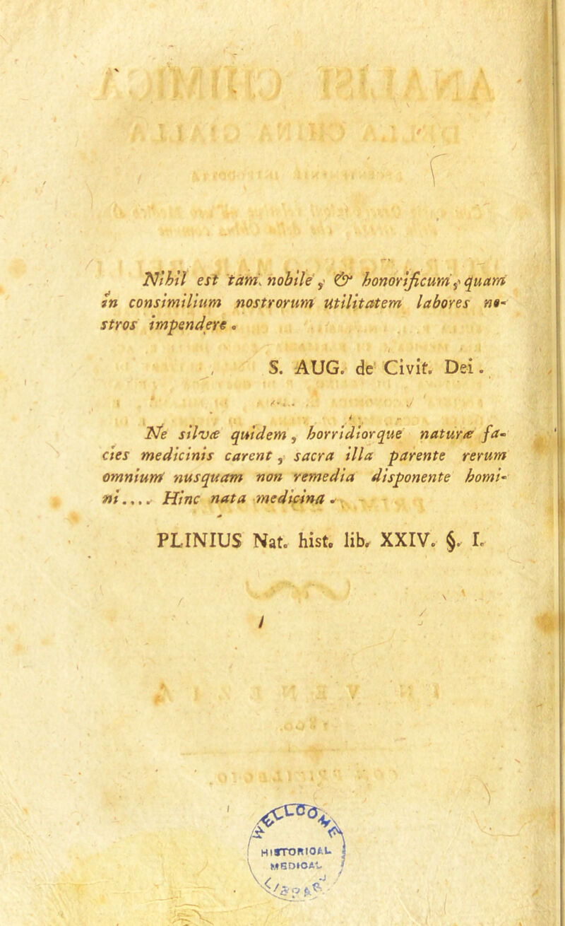 1 Nfhtl est tctm. nobilé & honorljicum quam tn consìmilìum nostrorum utìlitatem labores n»~ stros tmpendere. S. AUG. de Civit. Dei. ^ _ • ■ ^ ' Ne stiva qutdem, horrldtorque natura fa- cies medktnis careni, sacra illa parente rerum omniunS nusquam non remedia disponente homi- ni.,.. Hìnc nata medicina * - PLINIUS Nat. hist, lib. XXIV. §. L ; HlTTOBIOfcU j \ MSDIOA1, /