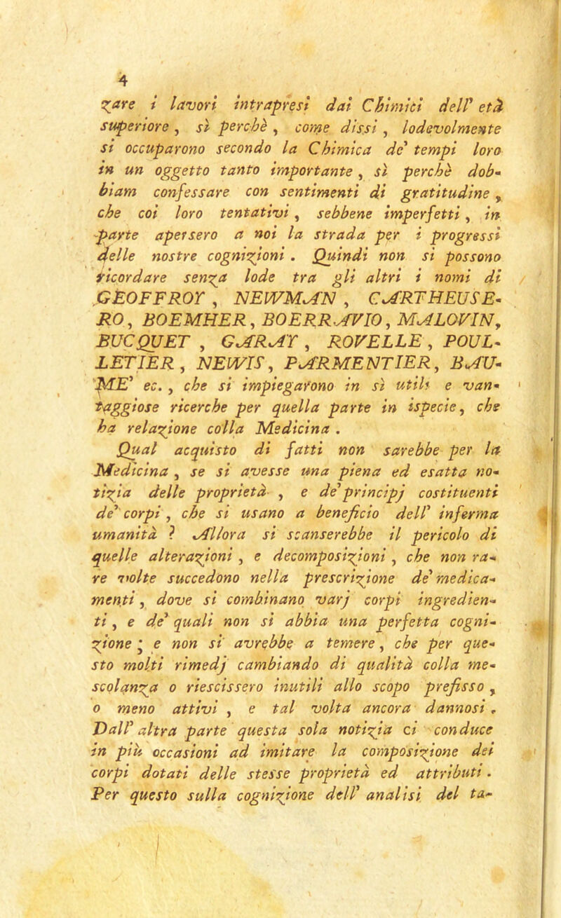 Tiare t lavori intrapresi dal Chimici delP etd superiore , si perchè , coms dissi , lodevolmente si occuparono secondo la Chimica de' tempi loro in un oggetto tanto importante, sì perchè dob- biam confessare con sentimenti di gratitudine, che col loro tentativi, sebbene imperfetti, in -parte apersero a noi la strada per i progressi delle nostre cogni'Tioni . Quindi non si possono ricordare sen^jt lode tra gli altri i nomi di GÈOFFROr , NEIVM^N , C^RTHEUSE^ i?0, BOEMHER, BOERR^FIO, MMOVIN, BUCQUET , G^R^r , ROVELLE , POUL- LETIER, NEWn, P^RMENTIER, B^U- :^Vf£’ ec. , che si impiegarono in sì utili e van* taggiose ricerche per quella parte in ispecie^ che ha relazione colla Medicina . Qual acquisto di fatti non sarebbe per la Medicina , se si avesse una piena ed esatta no- tìzia delle proprietà , e de’principj costituenti de' corpi , che si usano a beneficio dell' inferma umanità ? Allora si scanserebbe il pericolo di quelle alterazioni , e decomposizioni , che non ra-> re 'volte succedono nella prescrizione de medica- menti , dove si combinano varj corpi ingredien- ti , e de' quali non si abbia una perfetta cogni- zione j e non si avrebbe a temere, che per que- sto molti rìmedj cambiando di qualità colla me- scolanz(f 0 riescissero inutili allo scopo prefisso , 0 meno attivi , e tal volta ancora dannosi. Dall' altra parte questa sola notizia ci conduce in pili occasioni ad imitare la composizione dei corpi dotati delle stesse proprietà ed attributi. Per questo sulla cognizione dell' analisi del ta-