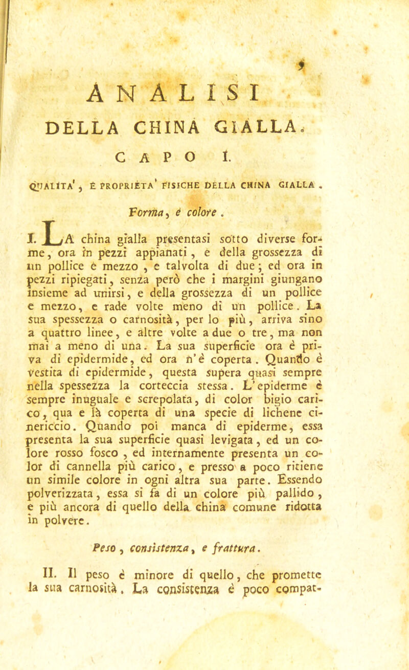 ANALISI DELLA CHINA GIALLA. CAPO 1. QJIAUTa' , È proprietà' EISICHE della CHINA GIALLA . Verrila, é colore . I. T~ tK china gialla prssentasi sotto diverse for- ine , ora in pezzi appianati, e della grossezza di iin pollice è mezzo , e talvolta di due ; ed ora in pezzi ripiegati, senza però che i margini giungano insieme ad unirsi, e della grossezza di un pollice e mezzo, c rade volte meno di un pollice, La sua spessezza o carnosità, per lo più, arriva sino a quattro linee, e altre volte a due o tre, ma non mai a meno di una. La sua superficie ora è pri- va di epidermide, ed ora n’è coperta. Quando è vestita di epidermide, questa supera quasi sempre nella spessezza la corteccia stessa. L’epidcrme è sempre inuguale e screpolata, di color bigio cari- co , qua e là coperta di una specie di lichene ci- nericcio. Quando poi manca di epiderme, essa presenta la sua superficie quasi levigata, ed un co- lore rosso fosco , ed internamente presenta un co- lor di cannella più carico, e presso' a poco ritiene un simile colore in ogni altra sua parte. Essendo polverizzata, essa si fa di un colore più pallido , e più ancora di quello della china comune ridotta in polvere. Peso , consistenza, e frattura. II. Il peso è minore di quello, che promette la sua carnosità, La egnsistenza è poco compat-
