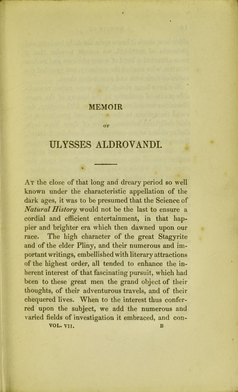 OF ULYSSES ALDROVANDI. At the close of that long and dreary period so well known under the characteristic appellation of the dark ages, it was to be presumed that the Science of Natural History would not be the last to ensure a cordial and efficient entertainment, in that hap- pier and brighter era which then dawned upon our race. The high character of the great Stagy rite and of the elder Pliny, and their numerous and im- portant writings, embellished with literary attractions of the highest order, all tended to enhance the in- herent interest of that fascinating pursuit, which had been to these great men the grand object of their thoughts, of their adventurous travels, and of their chequered lives. When to the interest thus confer- red upon the subject, we add the numerous and varied fields of investigation it embraced, and con-