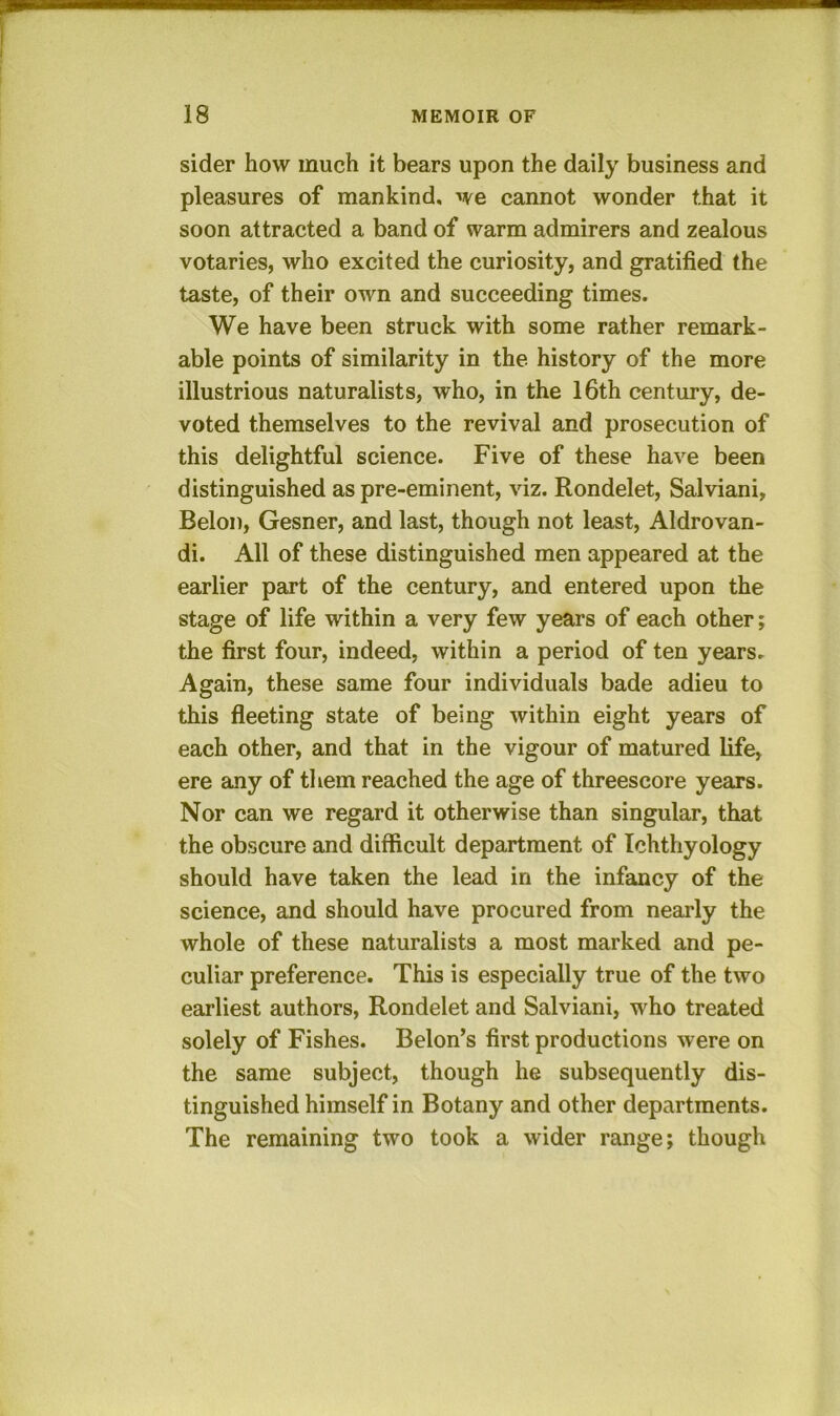 sider how much it bears upon the daily business and pleasures of mankind, we cannot wonder that it soon attracted a band of warm admirers and zealous votaries, who excited the curiosity, and gratified the taste, of their own and succeeding times. We have been struck with some rather remark- able points of similarity in the history of the more illustrious naturalists, who, in the l6th century, de- voted themselves to the revival and prosecution of this delightful science. Five of these have been distinguished as pre-eminent, viz. Rondelet, Salviani, Belon, Gesner, and last, though not least, Aldrovan- di. All of these distinguished men appeared at the earlier part of the century, and entered upon the stage of life within a very few years of each other; the first four, indeed, within a period of ten years. Again, these same four individuals bade adieu to this fleeting state of being within eight years of each other, and that in the vigour of matured life, ere any of them reached the age of threescore years. Nor can we regard it otherwise than singular, that the obscure and difficult department of Ichthyology should have taken the lead in the infancy of the science, and should have procured from nearly the whole of these naturalists a most marked and pe- culiar preference. This is especially true of the two earliest authors, Rondelet and Salviani, who treated solely of Fishes. Belon’s first productions were on the same subject, though he subsequently dis- tinguished himself in Botany and other departments. The remaining two took a wider range; though