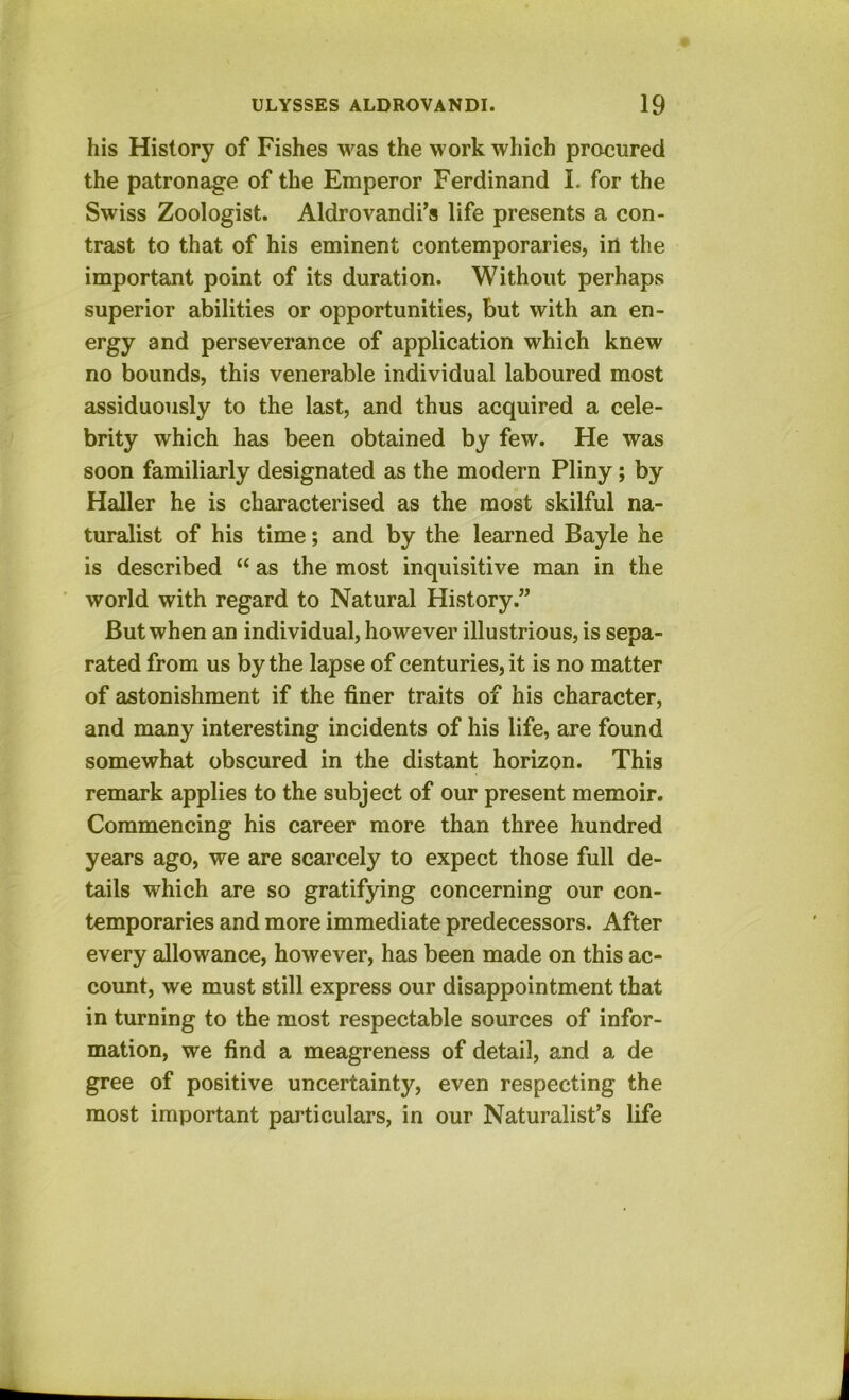 his History of Fishes was the work which procured the patronage of the Emperor Ferdinand I. for the Swiss Zoologist. Aldrovandi’s life presents a con- trast to that of his eminent contemporaries, ill the important point of its duration. Without perhaps superior abilities or opportunities, but with an en- ergy and perseverance of application which knew no bounds, this venerable individual laboured most assiduously to the last, and thus acquired a cele- brity which has been obtained by few. He was soon familiarly designated as the modern Pliny; by Haller he is characterised as the most skilful na- turalist of his time; and by the learned Bayle he is described “ as the most inquisitive man in the world with regard to Natural History.” But when an individual, however illustrious, is sepa- rated from us by the lapse of centuries, it is no matter of astonishment if the finer traits of his character, and many interesting incidents of his life, are found somewhat obscured in the distant horizon. This remark applies to the subject of our present memoir. Commencing his career more than three hundred years ago, we are scarcely to expect those full de- tails which are so gratifying concerning our con- temporaries and more immediate predecessors. After every allowance, however, has been made on this ac- count, we must still express our disappointment that in turning to the most respectable sources of infor- mation, we find a meagreness of detail, and a de gree of positive uncertainty, even respecting the most important particulars, in our Naturalist’s life