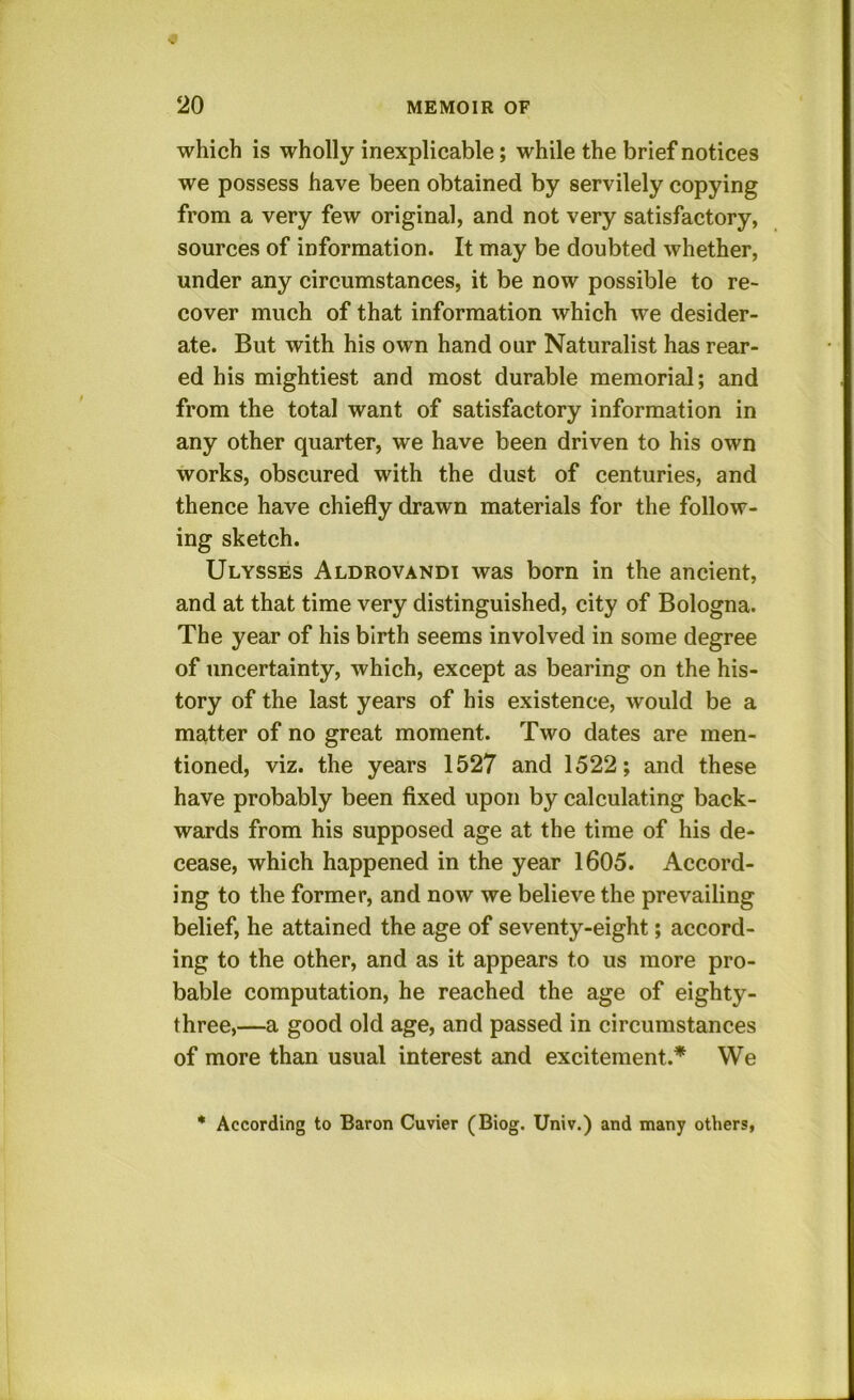 which is wholly inexplicable; while the brief notices we possess have been obtained by servilely copying from a very few original, and not very satisfactory, sources of information. It may be doubted whether, under any circumstances, it be now possible to re- cover much of that information which we desider- ate. But with his own hand our Naturalist has rear- ed his mightiest and most durable memorial; and from the total want of satisfactory information in any other quarter, we have been driven to his own works, obscured with the dust of centuries, and thence have chiefly drawn materials for the follow- ing sketch. Ulysses Aldrovandi was born in the ancient, and at that time very distinguished, city of Bologna. The year of his birth seems involved in some degree of uncertainty, which, except as bearing on the his- tory of the last years of his existence, would be a matter of no great moment. Two dates are men- tioned, viz. the years 1527 and 1522; and these have probably been fixed upon by calculating back- wards from his supposed age at the time of his de- cease, which happened in the year 1605. Accord- ing to the former, and now we believe the prevailing belief, he attained the age of seventy-eight; accord- ing to the other, and as it appears to us more pro- bable computation, he reached the age of eighty- three,—a good old age, and passed in circumstances of more than usual interest and excitement.* We * According to Baron Cuvier (Biog. Univ.) and many others,