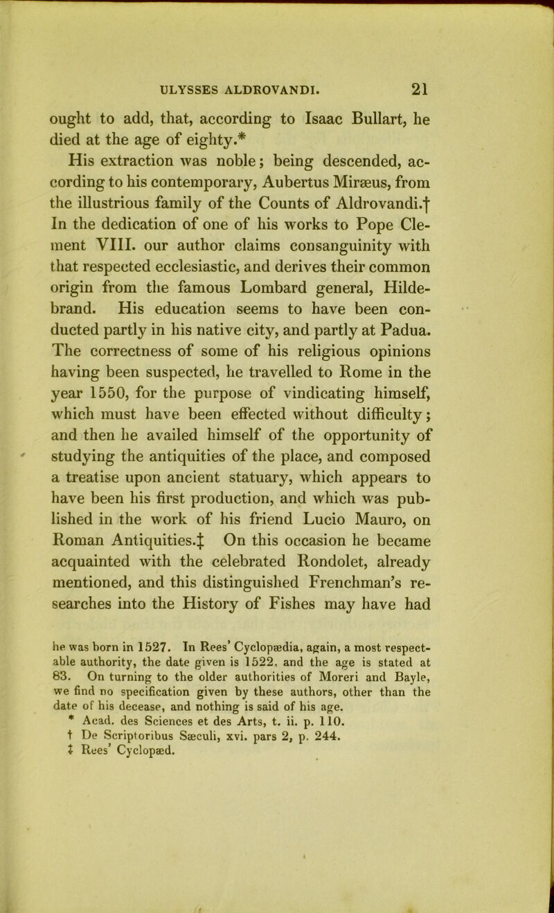 ought to add, that, according to Isaac Bullart, he died at the age of eighty.* His extraction was noble; being descended, ac- cording to his contemporary, Aubertus Miraeus, from the illustrious family of the Counts of Aldrovandi.f In the dedication of one of his works to Pope Cle- ment VIII. our author claims consanguinity with that respected ecclesiastic, and derives their common origin from the famous Lombard general, Hilde- brand. His education seems to have been con- ducted partly in his native city, and partly at Padua. The correctness of some of his religious opinions having been suspected, he travelled to Rome in the year 1550, for the purpose of vindicating himself, which must have been effected without difficulty; and then he availed himself of the opportunity of ' studying the antiquities of the place, and composed a treatise upon ancient statuary, which appears to have been his first production, and which was pub- lished in the work of his friend Lucio Mauro, on Roman Antiquities.^ On this occasion he became acquainted with the celebrated Rondolet, already mentioned, and this distinguished Frenchman’s re- searches into the History of Fishes may have had he was born in 1527. In Rees’ Cyclopedia, again, a most respect- able authority, the date given is 1522, and the age is stated at 83. On turning to the older authorities of Moreri and Bayle, we find no specification given by these authors, other than the date of his decease, and nothing is said of his age. * Acad, des Sciences et des Arts, t. ii. p. 110. t De Scriptoribus S®culi, xvi. pars 2, p. 244. t Rues’ Cyclopaed.