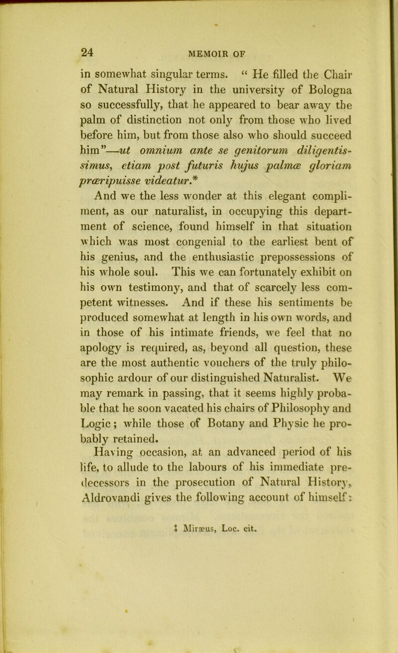 in somewhat singular terms. “ He filled the Chair of Natural History in the university of Bologna so successfully, that he appeared to bear away the palm of distinction not only from those who lived before him, but from those also who should succeed him”—ut omnium ante se genitorum diligentis- simus, etiam post futuris hujus palmce gloriam prcBripuisse videatur* And we the less wonder at this elegant compli- ment, as our naturalist, in occupying this depart- ment of science, found himself in that situation which was most congenial to the earliest bent of his genius, and the enthusiastic prepossessions of his whole soul. This we can fortunately exhibit on his own testimony, and that of scarcely less com- petent witnesses. And if these his sentiments be produced somewhat at length in his own words, and in those of his intimate friends, we feel that no apology is required, as, beyond all question, these are the most authentic vouchers of the truly philo- sophic ardour of our distinguished Naturalist. We may remark in passing, that it seems highly proba- ble that he soon vacated his chairs of Philosophy and Logic; while those of Botany and Physic he pro- bably retained. Having occasion, at an advanced period of his life, to allude to the labours of his immediate pre- decessors in the prosecution of Natural History, Aldrovandi gives the following account of himself; J Miracus, Loc. cit.