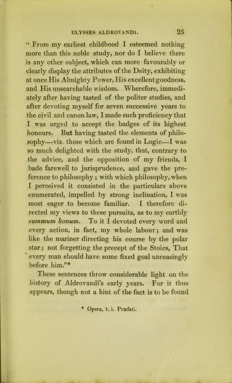 “ From my eailiest childhood I esteemed nothing more than this noble study, nor do I believe there is any other subject, which can more favourably or clearly display the attributes of the Deity, exhibiting at once His Almighty Power, Flis excellent goodness, and His unsearchable wisdom. Wherefore, immedi- ately after having tasted of the politer studies, and after devoting myself for seven successive years to the civil and canon law, I made such proficiency that I was urged to accept the badges of its highest honours. But having tasted the elements of philo- sophy—viz. those which are found in Logic—I was so much delighted with the study, that, contrary to the advice, and the opposition of my friends, I bade farewell to jurisprudence, and gave the pre- ference to philosophy; with which philosophy, when I perceived it consisted in the particulars above enumerated, impelled by strong inclination, I was most eager to become familiar. I therefore di- rected my views to these pursuits, as to my earthly summum bonum. To it I devoted every word and every action, in fact, my whole labour; and was like the mariner directing his course by the polar star; not forgetting the precept of the Stoics, That ' every man should have some fixed goal unceasingly before him.”* These sentences throw considerable light on the history of Aldrovandi’s early years. For it thus appears, though not a hint of the fact is to be found • Opera, t. i. Praefati.