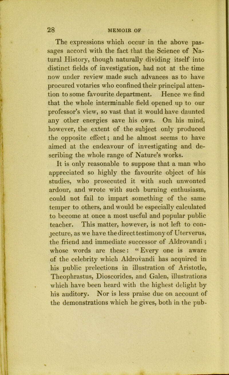 The expressions which occur in the above pas- sages accord with the fact that the Science of Na- tural History, though naturally dividing itself into distinct fields of investigation, had not at the time now under review made such advances as to have procured votaries who confined their principal atten- tion to some favourite department. Hence we find that the whole interminable field opened up to our professor’s view, so vast that it would have daunted any other energies save his own. On his mind, however, the extent of the subject only produced the opposite effect; and he almost seems to have aimed at the endeavour of investigating and de- scribing the whole range of Nature’s works. It is only reasonable to suppose that a man who appreciated so highly the favourite object of his studies, who prosecuted it with such unwonted ardour, and wrote with such burning enthusiasm, could not fail to impart something of the same temper to others, and would be especially calculated to become at once a most useful and popular public teacher. This matter, however, is not left to con- jecture, as we have the direct testimony of Uterverus, the friend and immediate successor of Aldrovandi; whose words are these: “ Every one is aware of the celebrity which Aldrovandi has acquired in his public prelections in illustration of Aristotle, Theophrastus, Dioscorides, and Galen, illustrations which have been heard with the highest delight by his auditory. Nor is less praise due on account of the demonstrations which he gives, both in the pub-