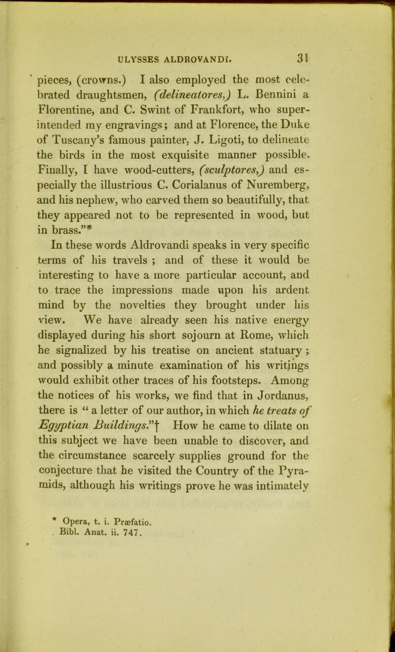 ‘ pieces, (crowns.) I also employed the most cele- brated draughtsmen, (delineatores,) L. Bennini a Florentine, and C. Swint of Frankfort, who super- intended my engravings; and at Florence, the Duke of Tuscany’s famous painter, J. Ligoti, to delineate the birds in the most exquisite manner possible. Finally, I have wood-cutters, (sculptores,) and es- pecially the illustrious C. Corialanus of Nuremberg, and his nephew, who carved them so beautifully, that they appeared not to be represented in wood, but in brass.”^ In these words Aldrovandi speaks in very specific terms of his travels ; and of these it would be i interesting to have a more particular account, and to trace the impressions made upon his ardent ' mind by the novelties they brought under his ; view. We have already seen his native energy displayed during his short sojourn at Rome, which ‘ he signalized by his treatise on ancient statuary; and possibly a minute examination of his writings would exhibit other traces of his footsteps. Among the notices of his works, we find that in Jordanus, there is “ a letter of our author, in which he treats of Egyptian Buildings”^ How he came to dilate on this subject we have been unable to discover, and | the circumstance scarcely supplies ground for the conjecture that he visited the Country of the Pyra- mids, although his writings prove he was intimately * Opera, t. i. Praefatio. . Bibl. Anat. ii. 747.