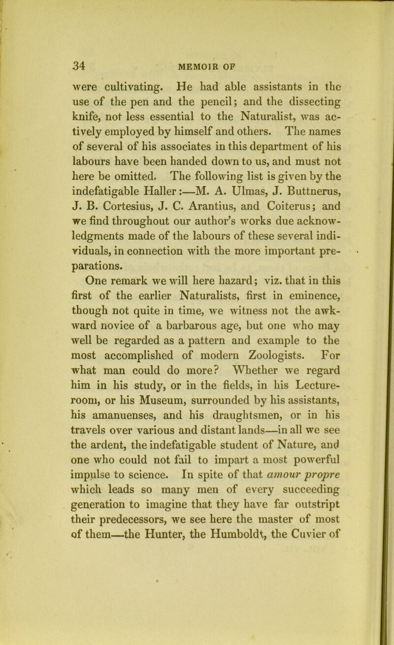 were cultivating. He had able assistants in the use of the pen and the pencil; and the dissecting knife, not less essential to the Naturalist, was ac- tively employed by himself and others. The names of several of his associates in this department of his labours have been handed down to us, and must not here be omitted. The following list is given by the indefatigable Haller:—M. A. Ulmas, J. Buttnerus, J. B. Cortesius, J. C. Arantius, and Coiterus; and we find throughout our author’s works due acknow- ledgments made of the labours of these several indi- viduals, in connection with the more important pre- parations. One remark we will here hazard; viz. that in this first of the earlier Naturalists, first in eminence, though not quite in time, we witness not the awk- ward novice of a barbarous age, but one who may well be regarded as a pattern and example to the most accomplished of modern Zoologists. For what man could do more? Whether we regard him in his study, or in the fields, in his Lecture- room, or his Museum, surrounded by his assistants, his amanuenses, and his draughtsmen, or in his travels over various and distant lands—in all we see the ardent, the indefatigable student of Nature, and one who could not fail to impart a most powerful impulse to science. In spite of that amour propre which leads so many men of every succeeding generation to imagine that they have far outstript their predecessors, we see here the master of most of them—the Hunter, the Humboldt, the Cuvier of