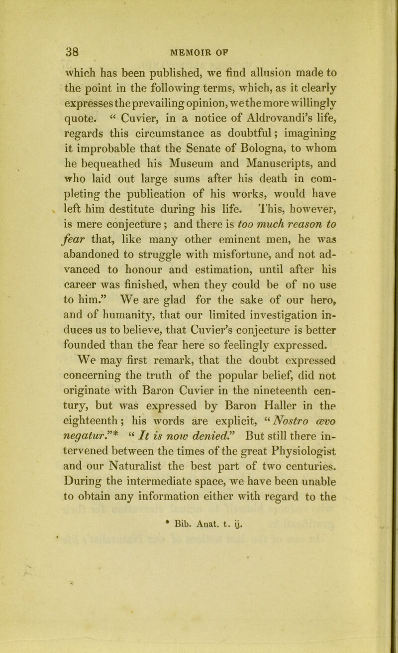 which has been published, we find allusion made to the point in the following terms, which, as it clearly expresses the prevailing opinion, we the more willingly quote. “ Cuvier, in a notice of Aldrovandi’s life, regards this circumstance as doubtful; imagining it improbable that the Senate of Bologna, to whom he bequeathed his Museum and Manuscripts, and who laid out large sums after his death in com- pleting the publication of his works, would have » left him destitute during his life. I'his, however, is mere conjecture ; and there is too much reason to fear that, like many other eminent men, he was abandoned to struggle with misfortune, and not ad- vanced to honour and estimation, until after his career was finished, when they could be of no use to him.” We are glad for the sake of our hero, and of humanity, that our limited investigation in- duces us to believe, that Cuvier’s conjecture is better founded than the fear here so feelingly expressed. We may first remark, that the doubt expressed concerning the truth of the popular belief, did not originate with Baron Cuvier in the nineteenth cen- tury, but was expressed by Baron Haller in the eighteenth; his words are explicit, “ Nostro cbvo negaturT* “ It is now denied^ But still there in- tervened between the times of the great Physiologist and our Naturalist the best part of two centuries. During the intermediate space, we have been unable to obtain any information either with regard to the * Bib. Anat. t. ij.