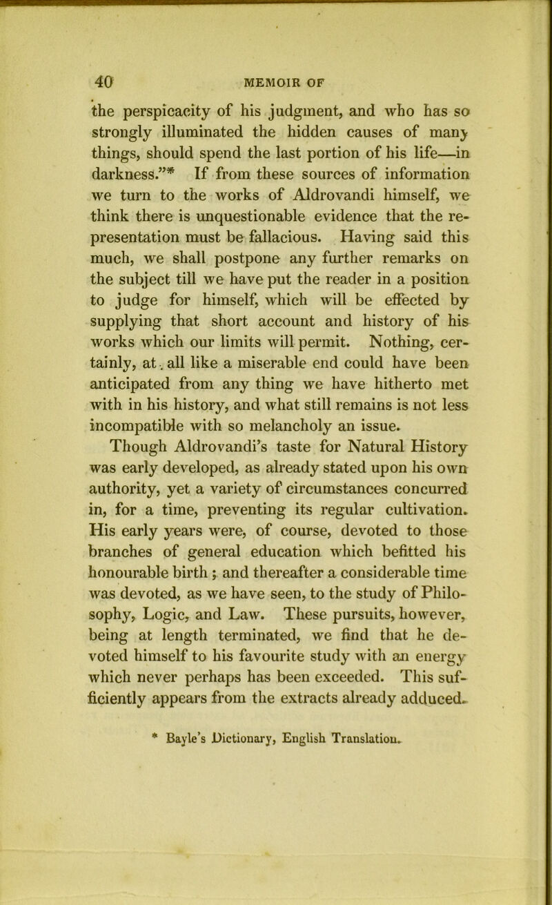 the perspicacity of his judgment, and who has so strongly illuminated the hidden causes of manj things, should spend the last portion of his life—in darkness.”* If from these sources of information we turn to the works of Aldrovandi himself, we think there is unquestionable evidence that the re- presentation must be fallacious. Having said this much, we shall postpone any further remarks on the subject till we have put the reader in a position to judge for himself, which will be effected by supplying that short account and history of his works which our limits will permit. Nothing, cer- tainly, at , all like a miserable end could have been anticipated from any thing we have hitherto met with in his history, and what still remains is not less incompatible with so melancholy an issue. Though Aldrovandi’s taste for Natural History was early developed, as already stated upon his own authority, yet a variety of circumstances concurred in, for a time, preventing its regular cultivation. His early years were, of course, devoted to those branches of general education which befitted his honourable birth; and thereafter a considerable time was devoted, as we have seen, to the study of Philo- sophy, Logic, and Law. These pursuits, however, being at length terminated, we find that he de- voted himself to his favourite study with an energy which never perhaps has been exceeded. This suf- ficiently appears from the extracts already adduced. * Bayle’s Dictionary, English Translation.