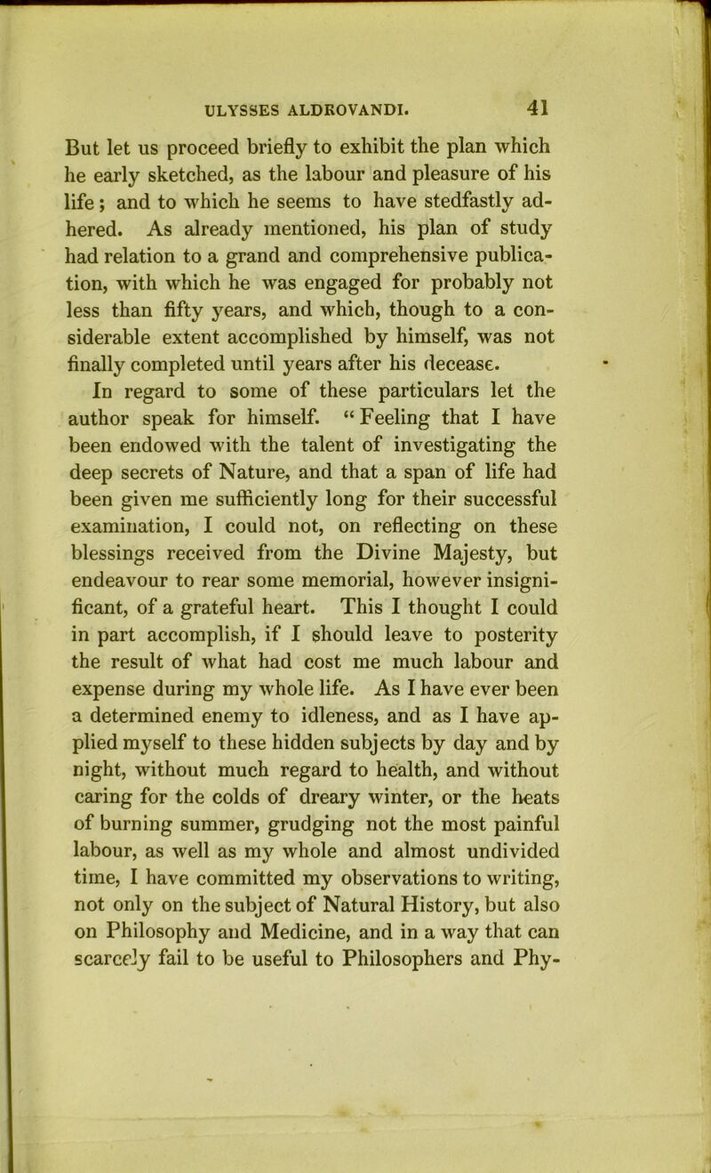 But let us proceed briefly to exhibit the plan which he early sketched, as the labour and pleasure of his life; and to which he seems to have stedfastly ad- hered. As already mentioned, his plan of study had relation to a grand and comprehensive publica- tion, with which he was engaged for probably not less than fifty j’^ears, and which, though to a con- siderable extent accomplished by himself, was not finally completed until years after his decease. In regard to some of these particulars let the author speak for himself. “Feeling that I have been endowed with the talent of investigating the deep secrets of Nature, and that a span of life had been given me sufficiently long for their successful examination, I could not, on reflecting on these blessings received from the Divine Majesty, but endeavour to rear some memorial, however insigni- ficant, of a grateful heart. This I thought I could in part accomplish, if I should leave to posterity the result of what had cost me much labour and expense during my whole life. As I have ever been a determined enemy to idleness, and as I have ap- plied myself to these hidden subjects by day and by night, without much regard to health, and without caring for the colds of dreary winter, or the heats of burning summer, grudging not the most painful labour, as well as my whole and almost undivided time, I have committed my observations to writing, not only on the subject of Natural History, but also on Philosophy and Medicine, and in a way that can scarcely fail to be useful to Philosophers and Phy-