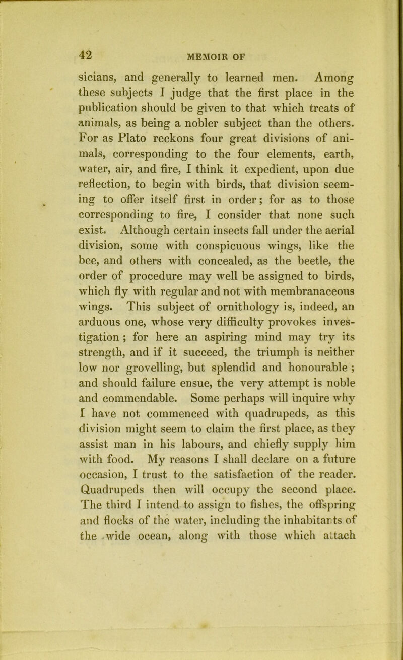 sicians, and generally to learned men. Among these subjects I judge that the first place in the publication should be given to that which treats of animals, as being a nobler subject than the others. For as Plato reckons four great divisions of ani- mals, corresponding to the four elements, earth, water, air, and fire, I think it expedient, upon due reflection, to begin with birds, that division seem- ing to offer itself first in order; for as to those corresponding to fire, I consider that none such exist. Although certain insects fall under the aerial division, some with conspicuous wings, like the bee, and others with concealed, as the beetle, the order of procedure may well be assigned to birds, which fly with regular and not with membranaceous wings. This subject of ornithology is, indeed, an arduous one, whose very difficulty provokes inves- tigation ; for here an aspiring mind may try its strength, and if it succeed, the triumph is neither low nor grovelling, but splendid and honourable ; and should failure ensue, the very attempt is noble and commendable. Some perhaps will inquire why I have not commenced with quadrupeds, as this division might seem to claim the first place, as they assist man in his labours, and chiefly supply him with food. My reasons I shall declare on a future occasion, I trust to the satisfaction of the reader. Quadrupeds then will occupy the second place. The third I intend to assign to fishes, the offspring and flocks of the water, including the inhabitants of the - wide ocean, along with those which attach