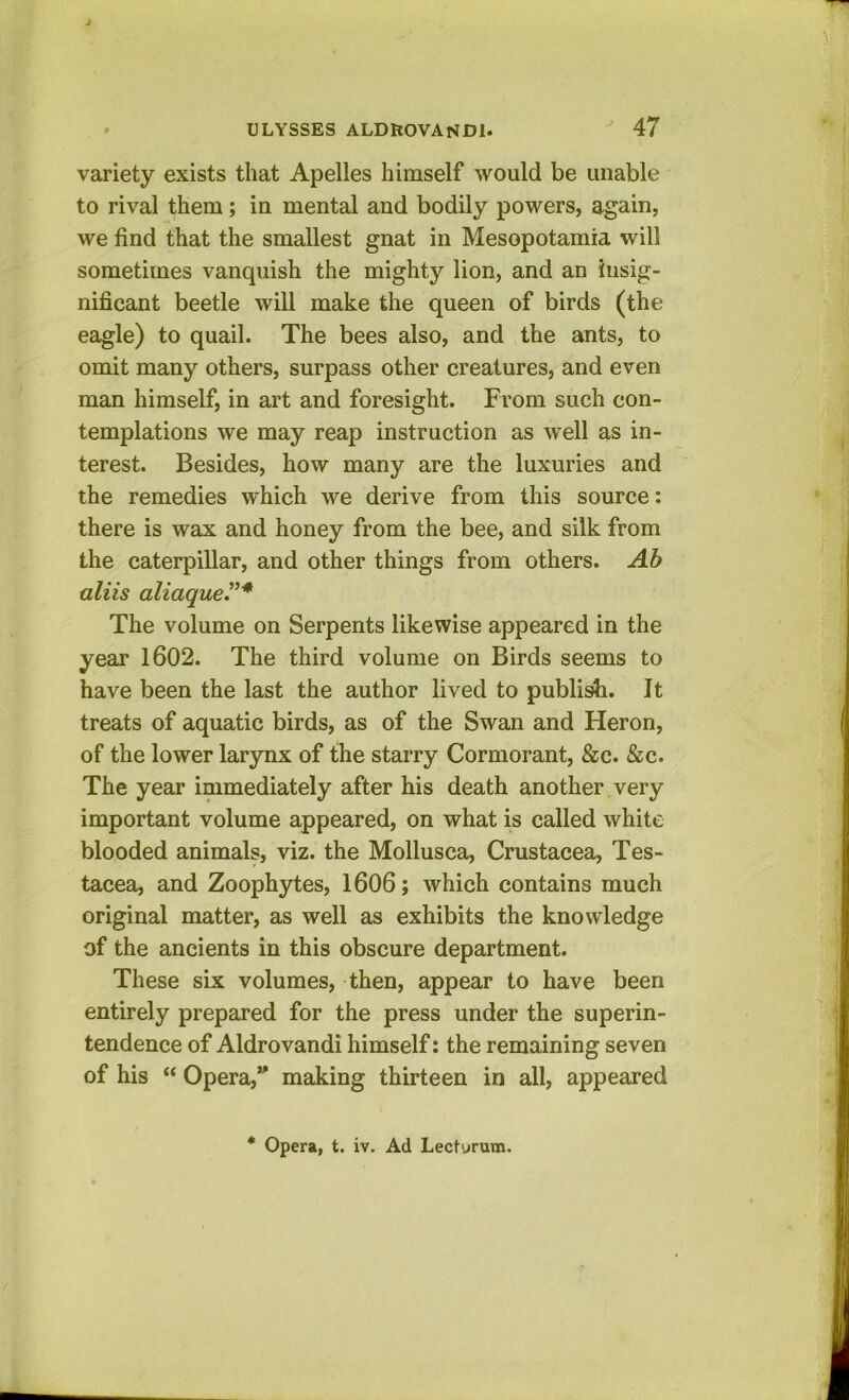 variety exists that Apelles himself would be unable to rival them; in mental and bodily powers, again, we find that the smallest gnat in Mesopotamia will sometimes vanquish the mighty lion, and an insig- nificant beetle will make the queen of birds (the eagle) to quail. The bees also, and the ants, to omit many others, surpass other creatures, and even man himself, in art and foresight. From such con- templations we may reap instruction as well as in- terest. Besides, how many are the luxuries and the remedies which we derive from this source: there is wax and honey from the bee, and silk from the caterpillar, and other things from others. Ah aliis aliaqueV'* The volume on Serpents likewise appeared in the year 1602. The third volume on Birds seems to have been the last the author lived to public. It treats of aquatic birds, as of the Swan and Heron, of the lower larynx of the starry Cormorant, &c. &c. The year immediately after his death another very important volume appeared, on what is called white blooded animals, viz. the Mollusca, Crustacea, Tes- tacea, and Zoophytes, 1606; which contains much original matter, as well as exhibits the knowledge of the ancients in this obscure department. These six volumes, then, appear to have been entirely prepared for the press under the superin- tendence of Aldrovandi himself: the remaining seven of his “ Opera, making thirteen in all, appeared * Opera, t. iv. Ad Lectyrum.