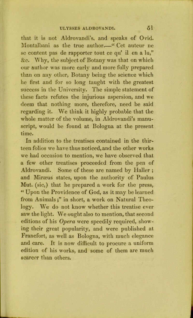 that it is not Aldrovandi’s, and speaks of Ovid. Tklontalbani as the true author.—“ Cet auteur ne sc content pas de rapporter tout ce qu’ il en a lu,” &c. Why, the subject of Botany was that on which our author was more early and more fully prepared than on any other, Botany being the science which he first and for so long taught with the greatest success in the University. The simple statement of these facts refutes the injurious aspersion, and we deem that nothing more, therefore, need be said regarding it. We think it highly probable that the whole matter of the volume, in Aldrovandi’s manu- script, would be found at Bologna at the present time. In addition to the treatises contained in the thir- teen folios we have thus noticed, and the other works we had occasion to mention, we have observed that a few other treatises proceeded from the pen of Aldrovandi. Some of these are named by Haller ; and Miraeus states, upon the authority of Paulus Mut. (sic,) that he prepared a vvork for the press, “ Upon the Providence of God, as it may be learned from Animalsin short, a work on Natural Theo- logy. We do not know whether this treatise ever saw the light. We ought also to mention, that second editions of his Opera were speedily required, show- ing their great popularity, and were published at Francfort, as well as Bologna, with much elegance and care. It is now difficult to procure a uniform edition of his works, and some of them are much scarcer than others.