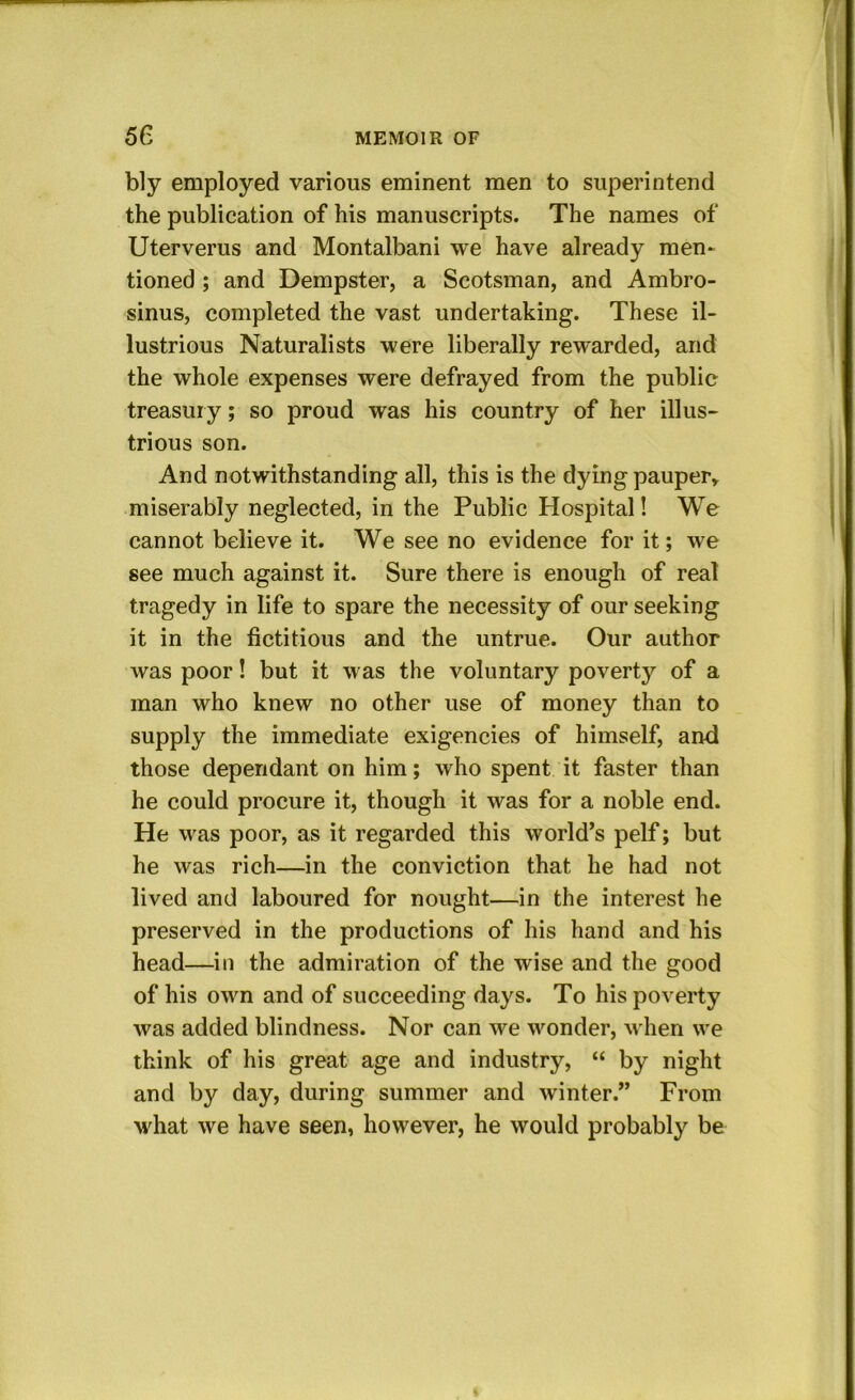 bly employed various eminent men to superintend the publication of his manuscripts. The names of Uterverus and Montalbani we have already men- tioned ; and Dempster, a Scotsman, and Ambro- sinus, completed the vast undertaking. These il- lustrious Naturalists were liberally rewarded, and the whole expenses were defrayed from the public treasury; so proud was his country of her illus- trious son. And notwithstanding all, this is the dying pauper» miserably neglected, in the Public Hospital! We cannot believe it. We see no evidence for it; we see much against it. Sure there is enough of real tragedy in life to spare the necessity of our seeking it in the fictitious and the untrue. Our author was poor! but it was the voluntary poverty of a man who knew no other use of money than to supply the immediate exigencies of himself, and those dependant on him; who spent it faster than he could procure it, though it was for a noble end. He was poor, as it regarded this world’s pelf; but he was rich—in the conviction that he had not lived and laboured for nought—in the interest he preserved in the productions of his hand and his head—in the admiration of the wise and the good of his own and of succeeding days. To his poverty was added blindness. Nor can we wonder, when we think of his great age and industry, “ by night and by day, during summer and winter.” From what we have seen, however, he would probably be