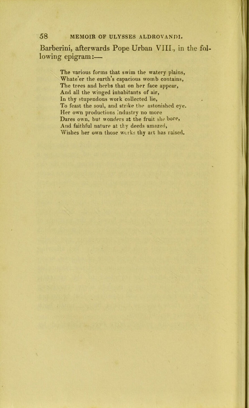 Barberini, afterwards Pope Urban VIII., in the fol lowing epigram:— The various forms that swim the watery plains, Whate’er the earth’s capacious womb contains, The trees and herbs that on her face appear. And all the winged inhabitants of air. In thy stupendous work collected lie. To feast the soul, and strike the astonished eye. Her own productions industry no more Dares own, but wonders at the fruit she bore. And faithful nature at thy deeds amazed. Wishes her own those wtt ks. thy ait has raised.