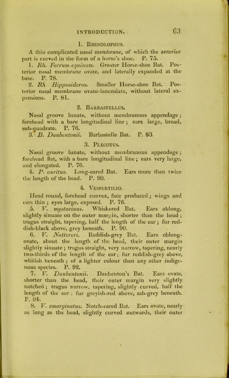 1. Rhinolophus. A thill complicated nasal membrane, of which the anterior part is curyed in the form of a horse’s shoe. P. 75. 1. JR/i. Ferrum equinum. Greater Horse-shoe Bat. Pos- terior nasal membrane ovate, and laterally expanded at the base. P. 78. 2. Rh Hipposideros. Smaller Horse-shoe Bat. Pos- terior nasal membrane ovato-lanceolate, without lateral ex- pansions. P. 81. 2. Barbastellus. Nasal groove Innate, without membranous appendage; forehead with a bare longitudinal line ; ears large, broad, sub-guadrate. P. 76. 3. £. Dauhentonii. Barbastelle Bat. P. 83. 3. Plecotus. Nasal groove lunate, without membranous appendage; forehead flat, with a bare longitudinal line; ears very large, and elongated. P. 76. 4. P. auritus. Long-eared Bat. Ears more than twice the length of the head. P. 90. 4. Vespertilto. Head round, forehead convex, face produced ; wings and ears thin ; eyes large, exposed. P. 76. 5. V. mystacinus. Whiskered Bat. Ears oblong, slightly sinuate on the outer margin, shorter than the head ; tragus straight, tapering, half the length of the ear ; fur red- dish-black above, grey beneath. P. 90. 6. V. Nattereri. Reddish-grey Bat. Ears oblong- ovate, about the length of the head, their outer margin slightly sinuate ; tragus straight, very narrow, tapering, nearly two-thirds of the length of the ear; fur reddish-grey above, whitish l)eneath ; of a lighter colour than any other indige- nous species. P. 92. 7. V. Dauhentonii. Daubenton’s Bat. Ears ovate, shorter than the head, their outer margin very slightly notched ; tragus narrow, tapering, slightly curved, half the length of the ear ; fur grevish-red above, ash-grey beneath. P. 94. 8. V. emarginatus. Notch-eared Bat. Ears ovate, nearly as long as the head, slightly curved outwards, their outer