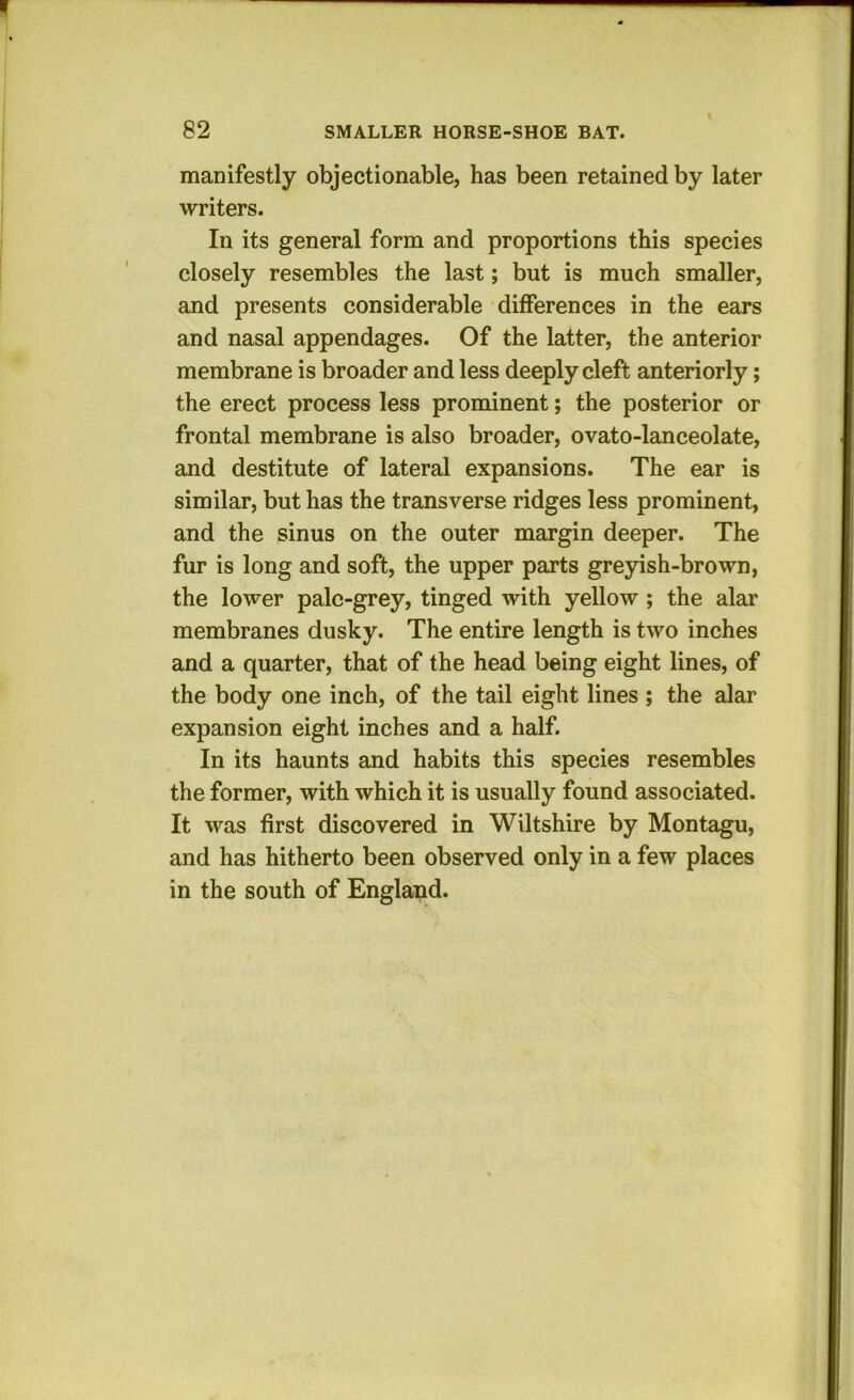 manifestly objectionable, has been retained by later writers. In its general form and proportions this species closely resembles the last; but is much smaller, and presents considerable differences in the ears and nasal appendages. Of the latter, the anterior membrane is broader and less deeply cleft anteriorly; the erect process less prominent; the posterior or frontal membrane is also broader, ovato-lanceolate, and destitute of lateral expansions. The ear is similar, but has the transverse ridges less prominent, and the sinus on the outer margin deeper. The fur is long and soft, the upper parts greyish-brown, the lower pale-grey, tinged with yellow ; the alar membranes dusky. The entire length is two inches and a quarter, that of the head being eight lines, of the body one inch, of the tail eight lines ; the alar expansion eight inches and a half. In its haunts and habits this species resembles the former, with which it is usually found associated. It was first discovered in Wiltshire by Montagu, and has hitherto been observed only in a few places in the south of England.