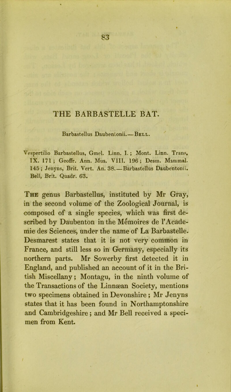 THE BARBASTELLE BAT. Barbastellus Daubenlonii.—Bell. Vespertilio Barbastellus, Gmel. Linn. I. ; Mont. Linn. Tran?. IX. 171; Geoffr. Ann. Mus. VIII. 196; Desm. Mammal. 145; Jenyns, Brit. Vert. An. 38 Barbastellus Daubentonii. Bell, Brit. Quadr. 63. ' The genus Barbastellus, instituted by Mr Gray, in the second volume of the Zoological Journal, is composed of a single species, which was first de- scribed by Daubenton in the Memoires de I’Acade- mie des Sciences, under the name of La Barbastelle. Desmarest states that it is not very common in France, and still less so in Germany, especially its northern parts. Mr Sowerby first detected it in England, and published an account of it in the Bri- tish Miscellany; Montagu, in the ninth volume of the Transactions of the Linnagan Society, mentions two specimens obtained in Devonshire; Mr Jenyns states that it has been found in Northamptonshire and Cambridgeshire; and Mr Bell received a speci- men from Kent.