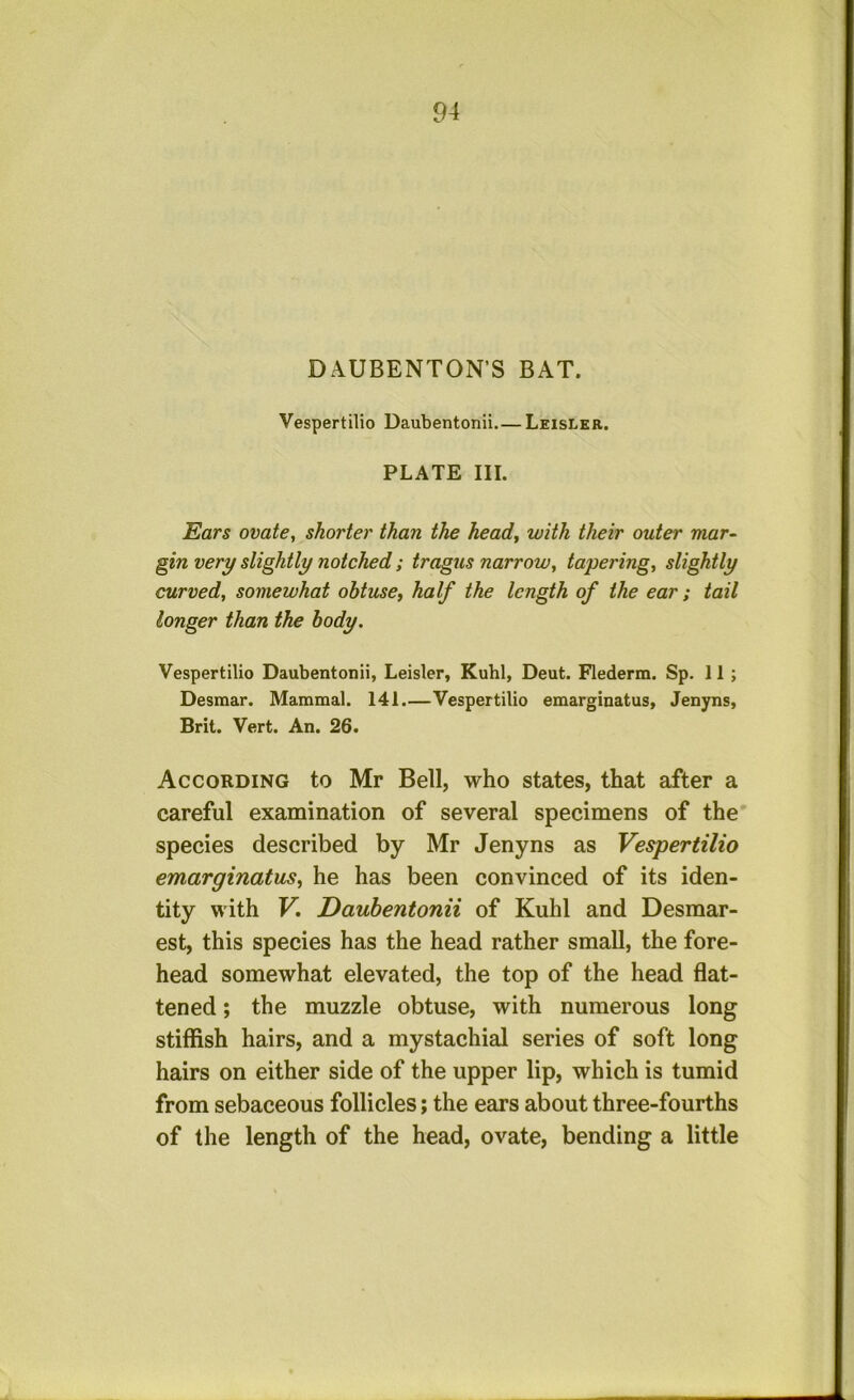 DAUBENTON’S BAT. Vespertilio Daubentonii Leisler. PLATE III. Ears ovate, shorter than the head, with their outer mar- gin very slightly notched; tragus narrow, tapering, slightly curved, somewhat obtuse, half the length of the ear ; tail longer than the body. Vespertilio Daubentonii, Leisler, Kuhl, Deut. Flederm. Sp. 11; Desmar. Mammal. 141.—Vespertilio emarginatus, Jenyns, Brit. Vert. An. 26. According to Mr Bell, who states, that after a careful examination of several specimens of the species described by Mr Jenyns as Vespertilio emarginatus, he has been convinced of its iden- tity with V, Daubentonii of Kuhl and Desmar- est, this species has the head rather small, the fore- head somewhat elevated, the top of the head flat- tened ; the muzzle obtuse, with numerous long stiffish hairs, and a mystachial series of soft long hairs on either side of the upper lip, which is tumid from sebaceous follicles; the ears about three-fourths of the length of the head, ovate, bending a little