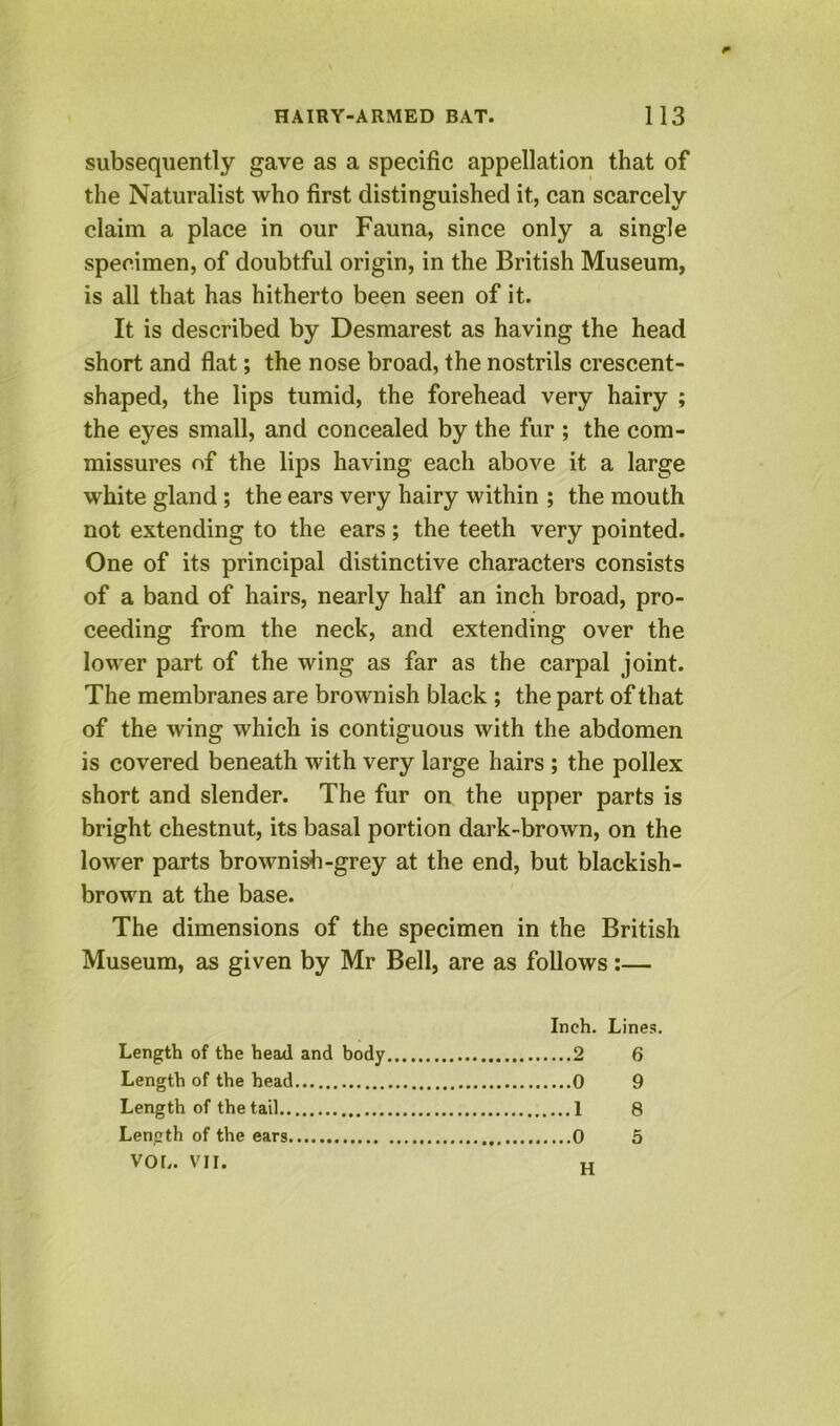 subsequently gave as a specific appellation that of the Naturalist who first distinguished it, can scarcely claim a place in our Fauna, since only a single specimen, of doubtful origin, in the British Museum, is all that has hitherto been seen of it. It is described by Desmarest as having the head short and flat; the nose broad, the nostrils crescent- shaped, the lips tumid, the forehead very hairy ; the eyes small, and concealed by the fur ; the com- missures of the lips having each above it a large white gland; the ears very hairy within ; the mouth not extending to the ears; the teeth very pointed. One of its principal distinctive characters consists of a band of hairs, nearly half an inch broad, pro- ceeding from the neck, and extending over the lower part of the wing as far as the carpal joint. The membranes are brownish black ; the part of that of the wing which is contiguous with the abdomen is covered beneath with very large hairs ; the pollex short and slender. The fur on the upper parts is bright chestnut, its basal portion dark-brown, on the lower parts brownish-grey at the end, but blackish- brown at the base. The dimensions of the specimen in the British Museum, as given by Mr Bell, are as follows:— Inch. Lines. Length of the head and body 2 6 Length of the head 0 9 Length of the tail 1 8 Length of the ears 0 5 VOb. VII. „