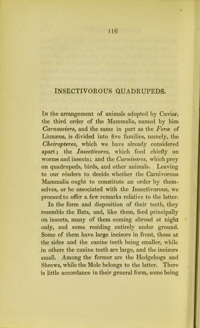INSECTIVOROUS QUADRUPEDS. In the arrangement of animals adopted by Cuvier, the third order of the Mammalia, named by him Carnassiers, and the same in part as the Ferce of Linnaeus, is divided into five families, namely, the CheiroptereSy which we have already considered apart; the Insectivoresy which feed chiefly on worms and insects; and the CarnivoreSy which prey on quadrupeds, birds, and other animals. Leaving to our readers to decide whether the Carnivorous Mammalia ought to constitute an order by them- selves, or be associated with the Insectivorous, we proceed to offer a few remarks relative to the latter. In the form and disposition of their teeth, they resemble the Bats, and, like them, feed principally on insects, many of them coming abroad at night ' only, and some residing entirely under ground. Some of them have large incisors in front, those at the sides and the canine teeth being smaller, while in others the canine teeth are large, and the incisors small. Among the former are the Hedgehogs and Shrews, while the Mole belongs to the latter. There is little accordance in their general form, some being