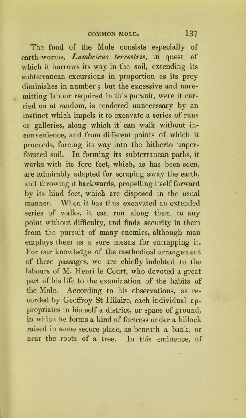 The food of the Mole consists especially of earth-worms, Lumbricus terrestris^ in quest of which it burrows its way in the soil, extending its subterranean excursions in proportion as its prey diminishes in number ; but the excessive and unre- mitting labour required in this pursuit, were it car- ried on at random, is rendered unnecessary by an instinct which impels it to excavate a series of runs or galleries, along which it’ can walk without in- convenience, and from different points of which it proceeds, forcing its way into the hitherto unper- forated soil. In forming its subterranean paths, it works with its fore feet, which, as has been seen, are admirably adapted for scraping away the earth, and throwing it backwards, propelling itself forward by its hind feet, which are disposed in the usual manner. When it has thus excavated an extended series of walks, it can run along them to any point without difficulty, and finds security in them from the pursuit of many enemies, although man employs them as a sure means for entrapping it. For our knowledge of the methodical arrangement of these passages, we are chiefly indebted to the labours of M. Henri le Court, who devoted a great part of his life to the examination of the habits of the Mole. According to his observations, as re- corded by Geoffroy St Hilaire, each individual ap- propriates to himself a district, or space of ground, in which he forms a kind of fortress under a hillock raised in some secure place, as beneath a bank, oi near the roots of a tree. In this eminence, of