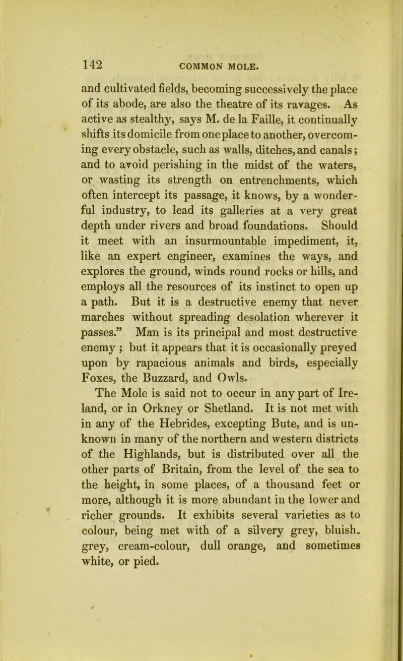 and cultivated fields, becoming successively the place of its abode, are also the theatre of its ravages. As active as stealthy, says M. de la Faille, it continually shifts its domicile from one place to another, overcom- ing every obstacle, such as walls, ditches, and canals; and to avoid perishing in the midst of the waters, or wasting its strength on entrenchments, which often intercept its passage, it knows, by a wonder- ful industry, to lead its galleries at a very great depth under rivers and broad foundations. Should it meet with an insurmountable impediment, it, like an expert engineer, examines the ways, and explores the ground, winds round rocks or hills, and employs all the resources of its instinct to open up a path. But it is a destructive enemy that never marches without spreading desolation wherever it passes.” Man is its principal and most destructive enemy ; but it appears that it is occasionally preyed upon by rapacious animals and birds, especially Foxes, the Buzzard, and Owls. The Mole is said not to occur in any part of Ire- land, or in Orkney or Shetland. It is not met with in any of the Hebrides, excepting Bute, and is un- known in many of the northern and western districts of the Highlands, but is distributed over all the other parts of Britain, from the level of the sea to the height, in some places, of a thousand feet or more, although it is more abundant in the lower and richer grounds. It exhibits several varieties as to colour, being met with of a silvery grey, bluish, grey, cream-colour, dull orange, and sometimes white, or pied.