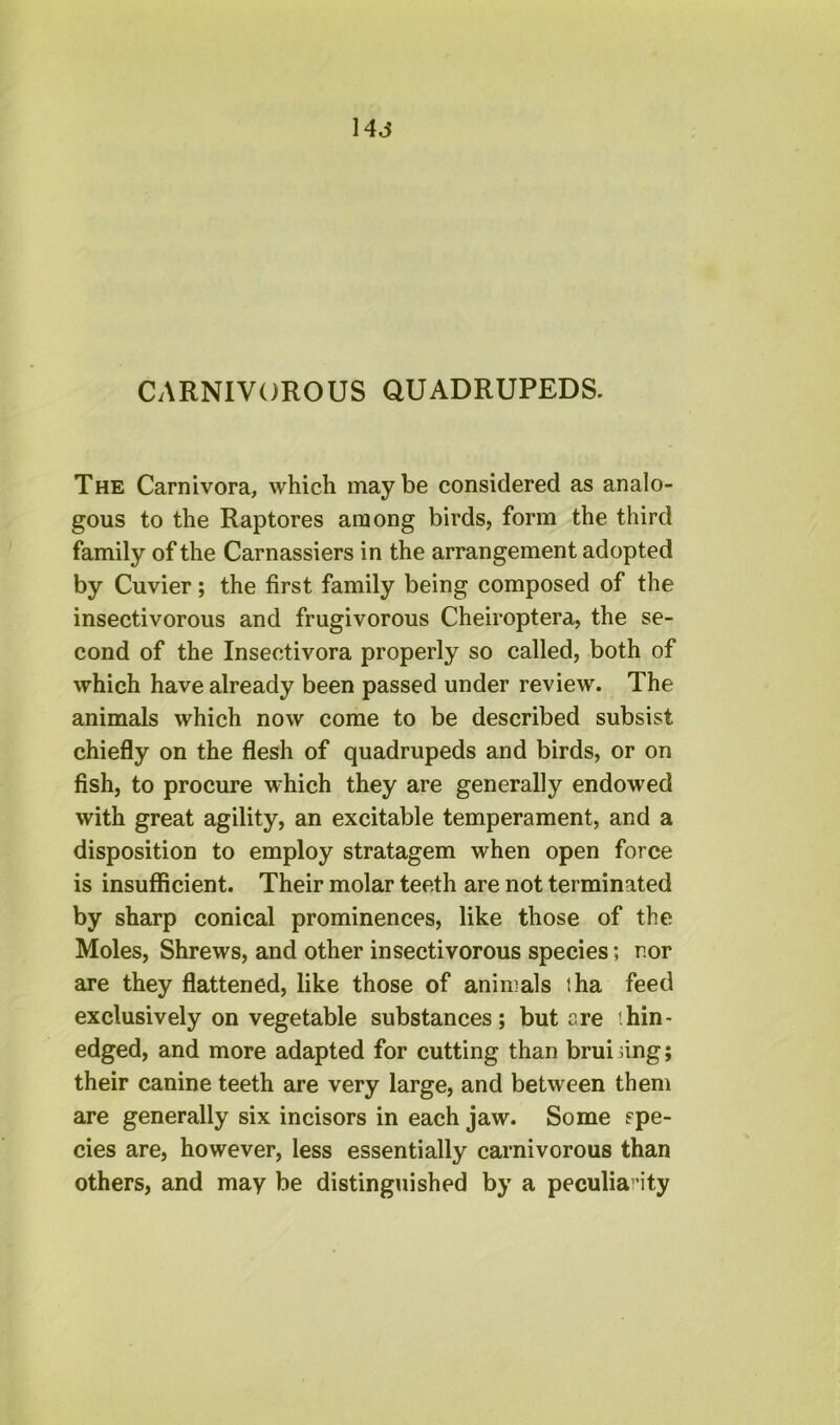 14j CARNIVOROUS QUADRUPEDS. The Carnivora, which maybe considered as analo- gous to the Raptores among birds, form the third family of the Carnassiers in the arrangement adopted by Cuvier; the first family being composed of the insectivorous and frugivorous Cheiroptera, the se- cond of the Insectivora properly so called, both of which have already been passed under review. The animals which now come to be described subsist chiefly on the flesh of quadrupeds and birds, or on fish, to procure which they are generally endowed with great agility, an excitable temperament, and a disposition to employ stratagem when open force is insufficient. Their molar teeth are not terminated by sharp conical prominences, like those of the Moles, Shrews, and other insectivorous species; nor are they flattened, like those of animals tha feed exclusively on vegetable substances; but are '.hin- edged, and more adapted for cutting than bruising; their canine teeth are very large, and between them are generally six incisors in each jaw. Some spe- cies are, however, less essentially carnivorous than others, and may be distinguished by a peculiarity