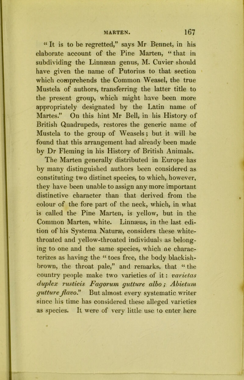 “ It is to be regretted,” says Mr Bennet, in his elaborate account of the Pine Marten, “ that in subdividing the Linnasan genus, M. Cuvier should have given the name of Putorius to that section which comprehends the Common Weasel, the true Mustela of authors, transferring the latter title to the present group, which might have been more appropriately designated by the Latin name of Martes.” On this hint Mr Bell, in his History of British Quadrupeds, restores the generic name of Mustela to the group of Weasels; but it will be found that this arrangement had already been made by Dr Fleming in his Histor}’^ of British Animals. The Marten generally distributed in Europe has by many distinguished authors been considered as constituting two distinct species, to which, however, they have been unable to assign any more important distinctive character than that derived from the colour of the fore part of the neck, which, in what is called the Pine Marten, is yellow, but in the Common Marten, white. Linnaeus, in the last edi- tion of his Systema Naturae, considers these white- throated and yellow-throated individuals as belong- ing to one and the same species, which ne charac- terizes as having the “ toes free, the body blackish- brown, the throat pale,” and remarks, that “ the country people make two varieties of it: varietas duplex rusticis Fagorum gutture albo; Abietujn gutture JiavoT But almost every systematic writer since his time has considered these alleged varieties as species. It were of very little use to enter here