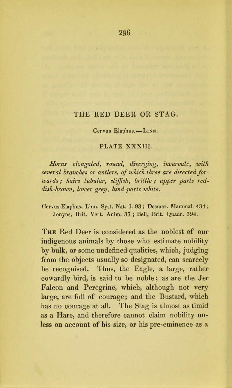 THE RED DEER OR STAG. Cervus Elaphus.—Linn. PLATE XXXIII. Horns elongatedy round, diverging, incurvate, with several branches or antlers, of which three are directed for- wards ; hairs tubular, stiffish, brittle; upper parts red- dish-brown, lower grey, hind parts white. Cervus Elaphus, Linn. Syst. Nat. I. 93 ; Desmar. Mammal. 434 ; Jenyns, Brit. Vert. Anira. 37 ; Bell, Brit. Quadr. 394. The Red Deer is considered as the noblest of our indigenous animals by those who estimate nobility by bulk, or some undefined qualities, which, judging from the objects usually so designated, can scarcely be recognised. Thus, the Eagle, a large, rather cowardly bird, is said to be noble; as are the Jer Falcon and Peregrine, which, although not very large, are full of courage; and the Bustard, which has no courage at all. The Stag is almost as timid as a Hare, and therefore cannot claim nobility un- less on account of his size, or his pre-eminence as a