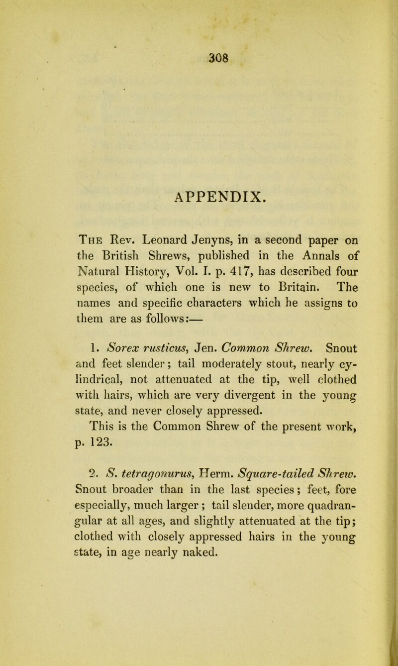 APPENDIX. The Rev. Leonard Jenyns, in a second paper on the British Shrews, published in the Annals of Natural Flistory, Vol. I. p. 417, has described four species, of which one is new to Britain. The names and specific characters which he assigns to them are as follows:— 1. Sorex rusticus, Jen. Common Shrew. Snout and feet slender; tail moderately stout, nearly cy- lindrical, not attenuated at the tip, well clothed with hairs, which are very divergent in the young state, and never closely appressed. This is the Common Shrew of the present work, p. 123. 2. S. tetrago7iurus, Herm. Square-tailed Shi'etu. Snout broader than in the last species; feet, fore especially, much larger ; tail slender, more quadran- gular at all ages, and slightly attenuated at the tip; clothed with closely appressed hairs in the young state, in age nearly naked.