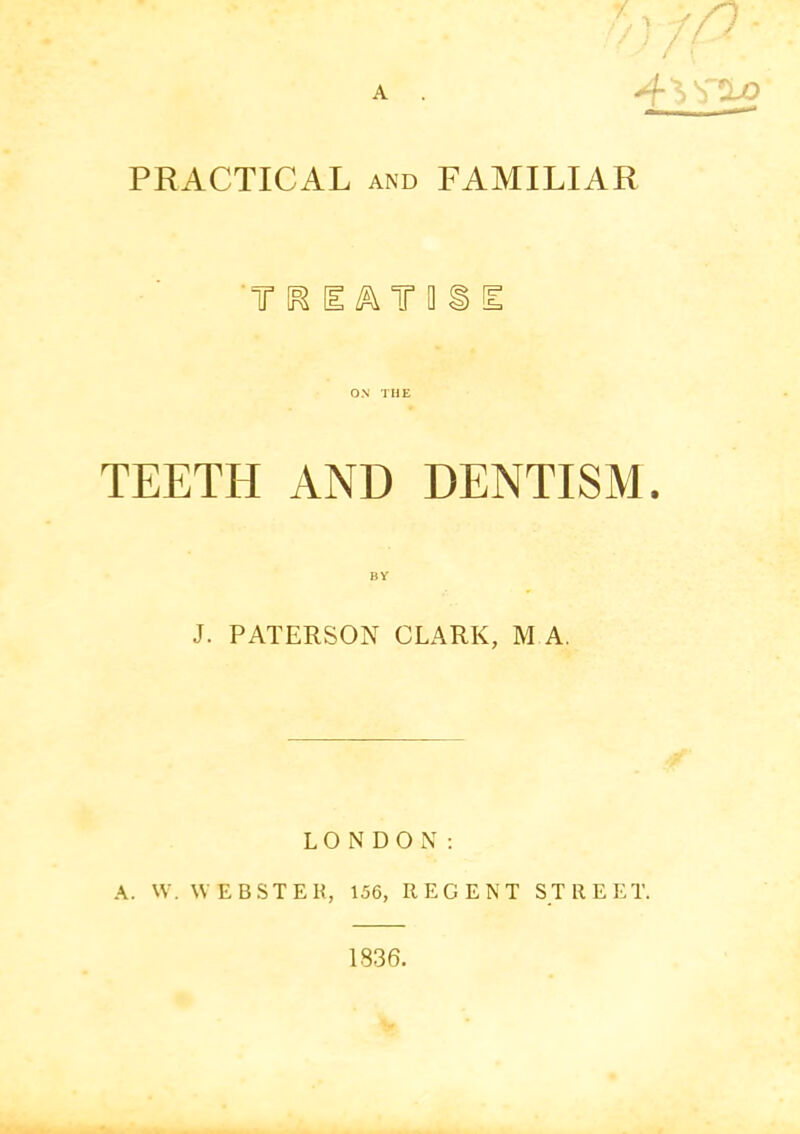 A PRACTICAL AND FAMILIAR 'T [1 T a i [E TEETH AND DENTISM. J. PATERSON CLARK, M A. LONDON; A. W. WEBSTER, 156, REGENT STREET. 1836.