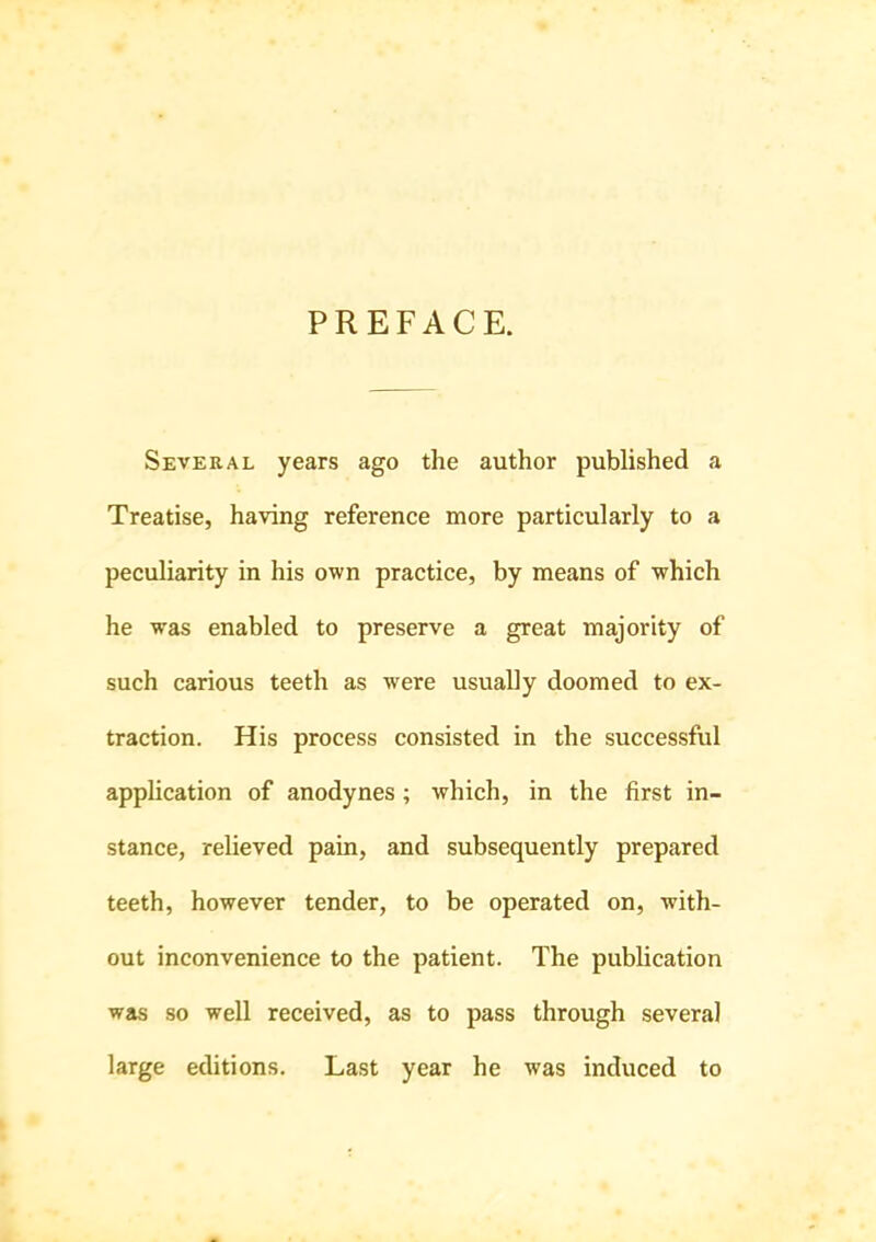 PREFACE. Several years ago the author published a Treatise, having reference more particularly to a peculiarity in his own practice, by means of which he was enabled to preserve a great majority of such carious teeth as were usually doomed to ex- traction. His process consisted in the successful apphcation of anodynes; which, in the first in- stance, relieved pain, and subsequently prepared teeth, however tender, to be operated on, with- out inconvenience to the patient. The publication was so well received, as to pass through several large editions. Last year he was induced to