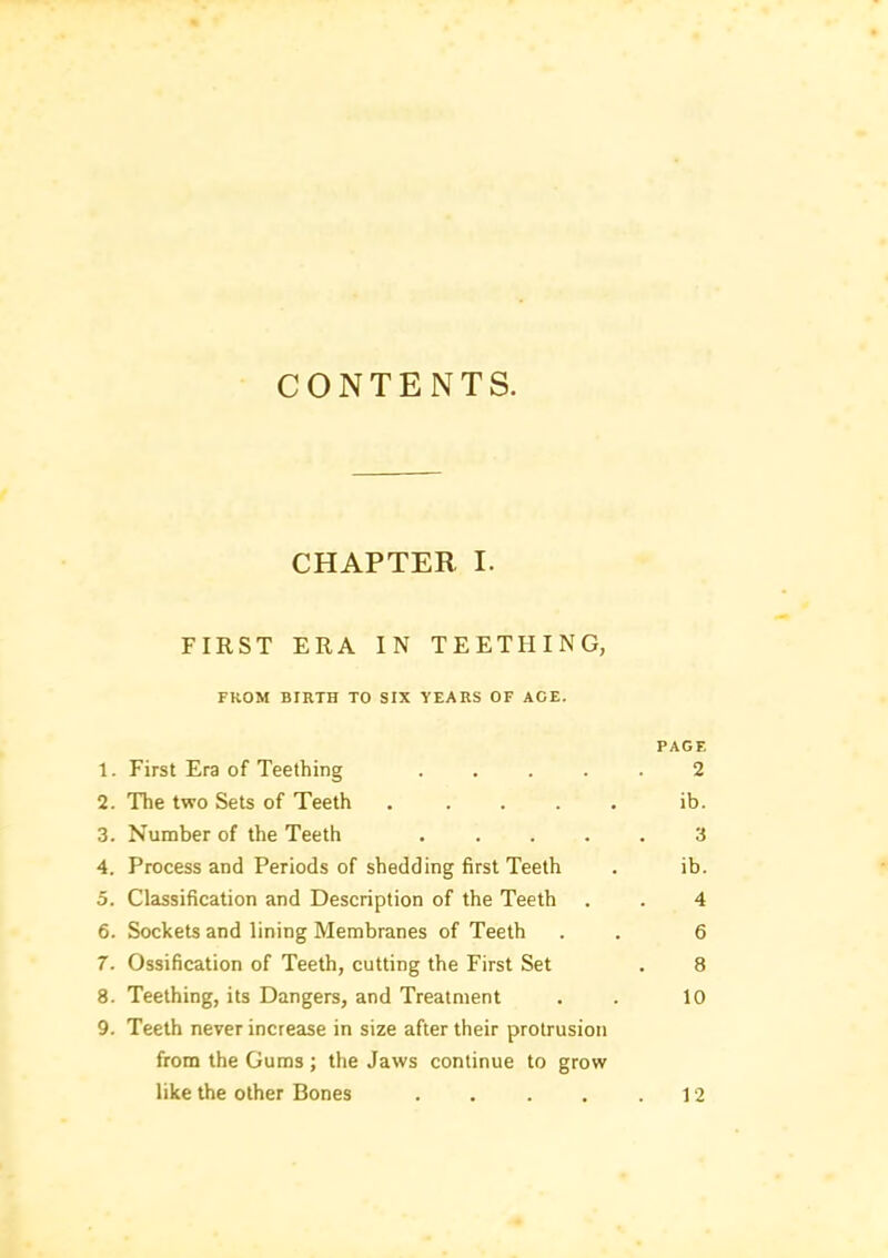 CONTENTS. CHAPTER I. FIRST ERA IN TEETHING, FROM BIRTH TO SIX YEARS OF ACE. PAGE 1. First Era of Teething ..... 2 2. The two Sets of Teeth ..... ib. 3. Number of the Teeth ..... 3 4. Process and Periods of shedding first Teeth . ib. 5. Classification and Description of the Teeth . . 4 6. Sockets and lining Membranes of Teeth . . 6 7. Ossification of Teeth, cutting the First Set . 8 8. Teething, its Dangers, and Treatment . . 10 9. Teeth never increase in size after their protrusion from the Gums; the Jaws continue to grow like the other Bones . . . , .12
