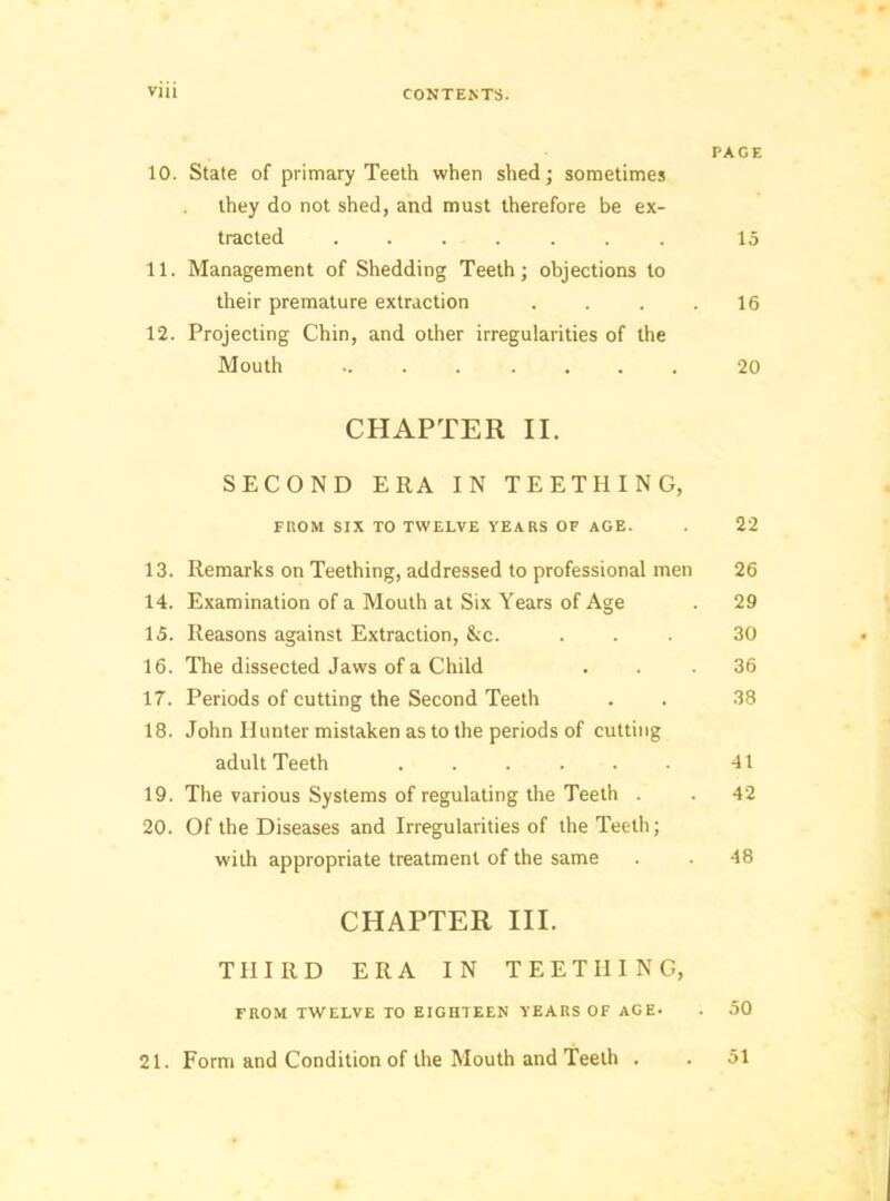 PACE 10. State of primary Teeth when shed; sometimes they do not shed, and must therefore be ex- tracted ....... 15 11. Management of Shedding Teeth; objections to their premature extraction . . . .16 12. Projecting Chin, and other irregularities of the Mouth ........ 20 CHAPTER II. SECOND ERA IN TEETHING, FROM SIX TO TWELVE YEARS OF AGE. . 22 13. Remarks on Teething, addressed to professional men 26 14. Examination of a Mouth at Six Years of Age . 29 15. Reasons against Extraction, &c. ... 30 16. The dissected Jaws of a Child ... 36 17. Periods of cutting the Second Teeth . . 38 18. John Hunter mistaken as to the periods of cutting adult Teeth . . . . . . 41 19. The various Systems of regulating the Teeth . . 42 20. Of the Diseases and Irregularities of the Teeth; with appropriate treatment of the same . . 48 CHAPTER III. THIRD ERA IN TEETHING, FROM TWELVE TO EIGHTEEN YEARS Of AGE. . 50 21. Form and Condition of the Mouth and Teeth . . 51