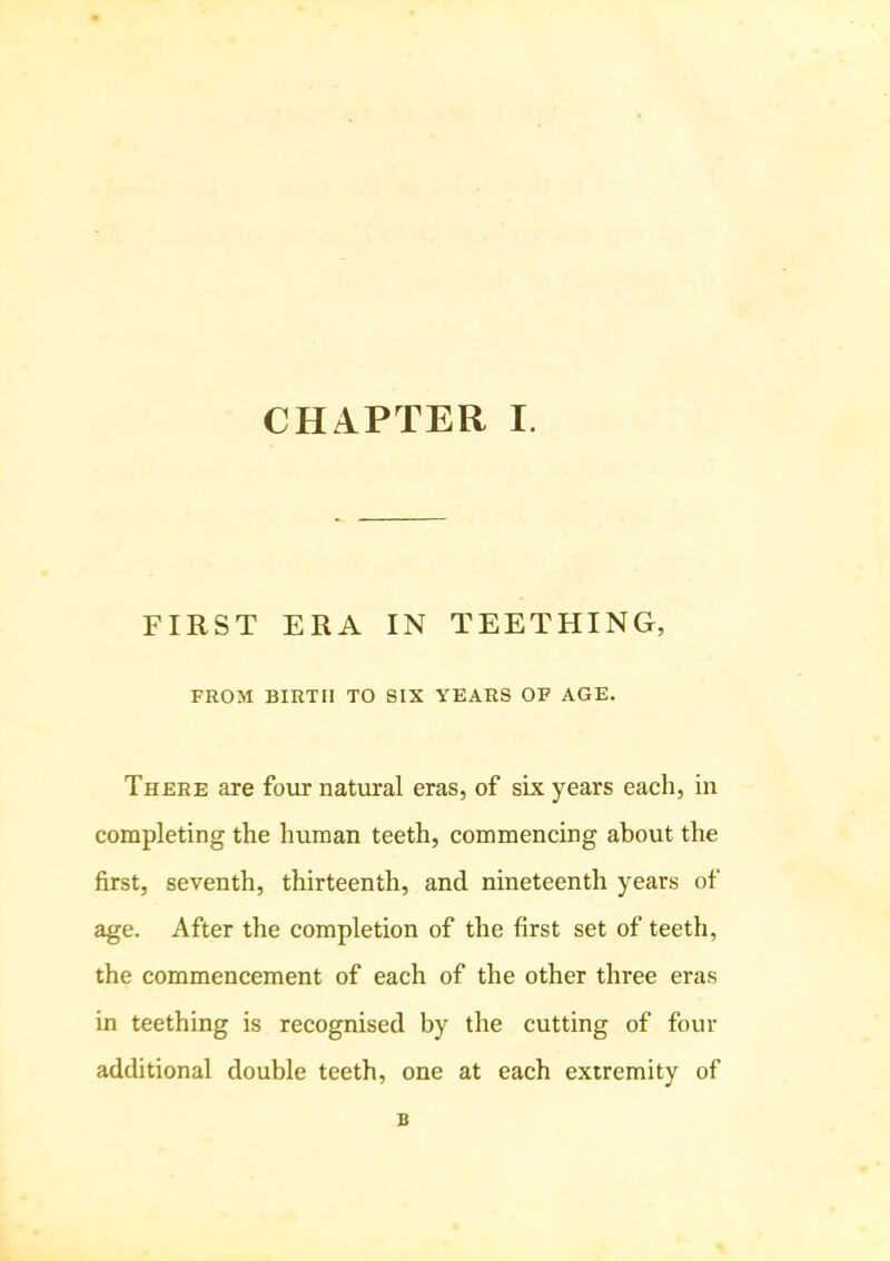 FIRST ERA IN TEETHING, FROM BIRTH TO SIX YEARS OF AGE. There are four natural eras, of six years each, in completing the human teeth, commencing about the first, seventh, thirteenth, and nineteenth years of age. After the completion of the first set of teeth, the commencement of each of the other three eras in teething is recognised by the cutting of four additional double teeth, one at each extremity of