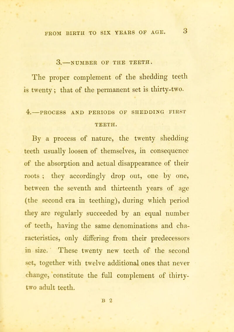 3. NUMBER OF THE TEETH. The proper complement of the shedding teeth is twenty; that of the permanent set is thirty-two. 4. PROCESS AND PERIODS OF SHEDDING FIRST TEETH. By a process of nature, the twenty shedding teeth usually loosen of themselves, in consequence of the absorption and actual disappearance of their roots ; they accordingly drop out, one by one, between the seventh and thirteenth years of age (the second era in teething), during which period they are regularly succeeded by an equal number of teeth, having the same denominations and cha- racteristics, only differing from their predecessors in size. These twenty new teeth of the second set, together with twelve additional ones that never change, ‘constitute the full complement of thirty- two adult teeth. B 2