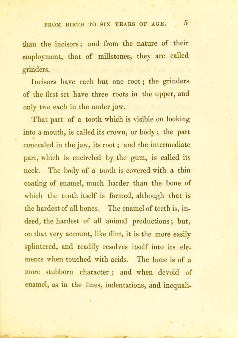 than the incisors; and from the nature of their employment, that of millstones, they are called grinders. Incisors have each but one root; the grinders of the first set have three roots in the upper, and only two each in the under jaw. That part of a tooth which is visible on looking into a mouth, is called its crown, or body; the part concealed in the jaw, its root; and the intermediate part, which is encircled by the gum, is called its neck. The body of a tooth is covered with a thin coating of enamel, much harder than the bone of which the tooth itself is formed, although that is the hardest of all bones. The enamel of teeth is, in- deed, the hardest of all animal productions; but, on that very account, like flint, it is the more easily splintered, and readily resolves itself into its ele- ments when touched with acids. The bone is of a more stubborn character ; and when devoid of enamel, as in the lines, indentations, and inequali-