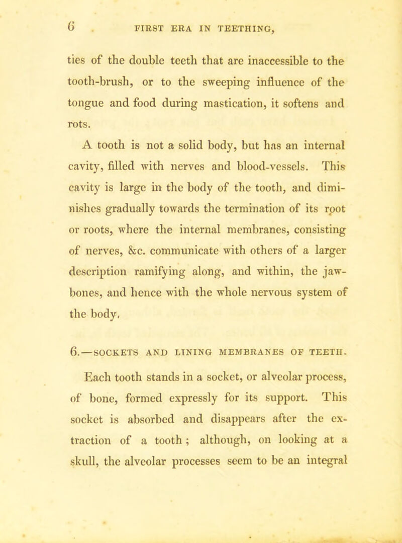 G ties of the double teeth that are inaccessible to the tooth-brush, or to the sweeping influenee of the tongue and food during mastication, it softens and rots. A tooth is not a solid body, but has an internal cavity, filled with nerves and blood-vessels. This cavity is large in the body of the tooth, and dimi- nishes gradually towards the termination of its root or roots, where the internal membranes, consisting of nerves, &c. communicate with others of a larger description ramifying along, and within, the jaw- bones, and hence with the whole nervous system of the body, 6. — SOCKETS AND LINING MEMBRANES OF TEETH. Each tooth stands in a socket, or alveolar process, of bone, formed expressly for its support. This socket is absorbed and disappears after the ex- traction of a tooth ; although, on looking at a skidl, the alveolar processes seem to be an integral