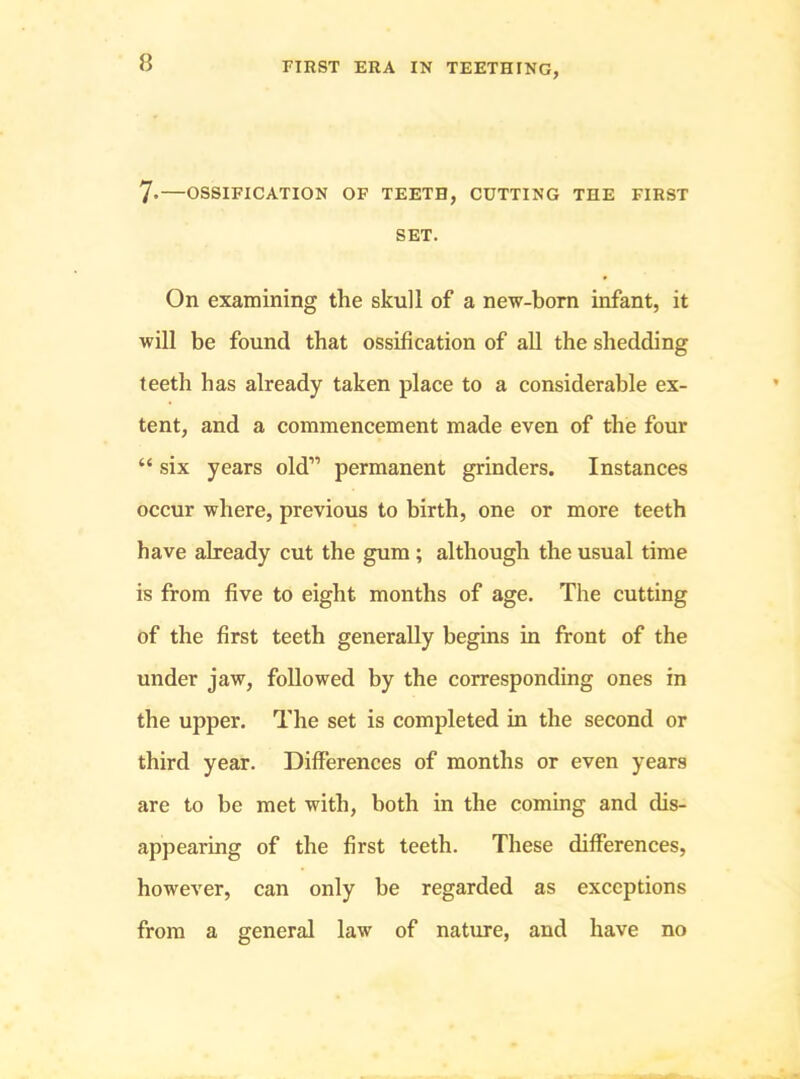 7*—OSSIFICATION OF TEETH, CUTTING THE FIRST SET. On examining the skull of a new-born infant, it will be found that ossification of all the shedding teeth has already taken place to a considerable ex- tent, and a commencement made even of the four “ six years old” permanent grinders. Instances occur where, previous to birth, one or more teeth have already cut the gum ; although the usual time is from five to eight months of age. The cutting of the first teeth generally begins in front of the under jaw, followed by the corresponding ones in the upper. The set is completed in the second or third year. Differences of months or even years are to be met with, both in the coming and dis- appearing of the first teeth. These differences, however, can only be regarded as exceptions from a general law of nature, and have no