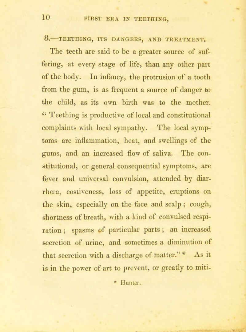 8. TEETHING, ITS DANGERS, AND TREATMENT. The teeth are said to be a greater source of suf- fering, at every stage of life, than any other part of the body. In infancy, the protrusion of a tooth from the gum, is as frequent a source of danger to tlie child, as its own birth was to tlie mother. “ Teething is productive of local and constitutional complaints with local sympathy. The local symp- toms are inflammation, heat, and swellings of the gums, and an increased flow of saliva. The con- stitutional, or general consequential symptoms, are fever and universal convulsion, attended by diar- rhoea, cosliveness, loss of appetite, eruptions on the skin, especially on the face and scalp; cough, shortness of breath, with a kind of convulsed respi- ration ; spasms of particular parts; an increased secretion of urine, and sometimes a diminution of that secretion with a discharge of matter.” * As it is in the power of art to prevent, or greatly to miti-