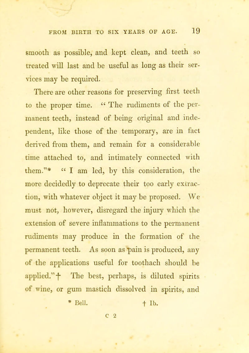 smooth as possible, and kept clean, and teeth so treated will last and be useful as long as their ser- vices may be required. There are other reasons for preserving first teeth to the proper time. “ The rudiments of the per- manent teeth, instead of being original and inde- pendent, like those of the temporary, are in fact derived from them, and remain for a considerable time attached to, and intimately connected with them.”* “ I am led, by this consideration, the more decidedly to deprecate their too early extrac- tion, with whatever object it may be proposed. We must not, however, disregard the injury which the extension of severe inflammations to the permanent rudiments may produce m the formation of the permanent teeth. As soon as pain is produced, any of the applications useful for toothach should be applied.”-f- The best, perhaps, is diluted spirits of wine, or gum mastich dissolved in spirits, and * Bell. t Ib. C 2