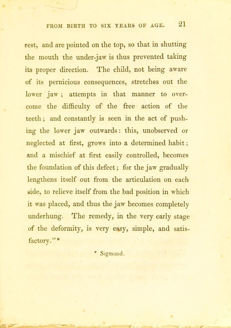 rest, and are pointed on the top, so that in shutting the mouth the under-jaw is thus prevented taking its proper direction. The child, not being aware of its pernicious consequences, stretches out the lower jaw ; attempts in that manner to over- come the difficulty of the free action of the teeth; and constantly is seen in the act of push- ing the lower jaw outwards; this, unobserved or neglected at first, grows into a determined habit; and a mischief at first easily controlled, becomes the foundation of this defect; for the jaw gradually lengthens itself out from the articulation on each side, to refieve itself from the bad position in which it was placed, and thus the jaw becomes completely underhung. The remedy, in the very early stage of the deformity, is very easy, simple, and satis- factory.”* * Sigmond.