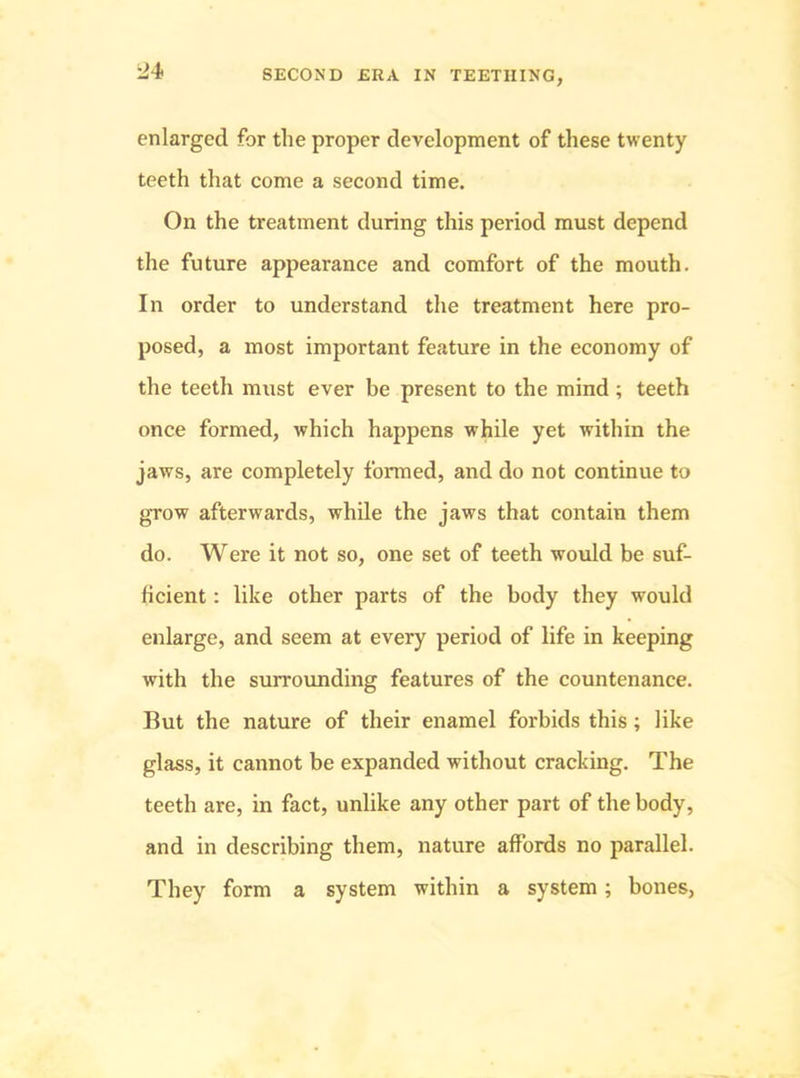 i>4 enlarged for the proper development of these twenty teeth that come a second time. On the treatment during this period must depend the future appearance and comfort of the mouth. In order to understand the treatment here pro- posed, a most important feature in the economy of the teeth must ever be present to the mind; teeth once formed, which happens while yet within the jaws, are completely formed, and do not continue to grow afterwards, while the jaws that contain them do. Were it not so, one set of teeth would be suf- ficient : like other parts of the body they would enlarge, and seem at every period of life in keeping with the surrounding features of the countenance. But the nature of their enamel forbids this; like glass, it cannot be expanded without cracking. The teeth are, in fact, unlike any other part of the body, and in describing them, nature affords no parallel. They form a system within a system; bones,
